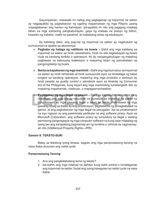 437
DEPED COPY
Gayumpaman, masasabi rin nating ang paglaganap ng impormal na sektor
ay nagpapakita ng pagkakaroon ng ugaling mapamaraan ng mga Pilipino upang
mapaglabanan ang hamon ng kahirapan. Ipinapakita rin nito ang pagiging matatag
laban sa mga suliraning pangkabuhayan, gaya ng mataas na presyo ng bilihin,
kawalan ng trabaho, maliit na pasahod, at mababang antas ng edukasyon.
Sa kabilang dako, ang pag-iral ng impormal na sektor ay nagdudulot ng
sumusunod na epekto sa ekonomiya:
	Pagbaba ng halaga ng nalilikom na buwis – Dahil ang mga kabilang sa
impormal na sektor ay hindi nakarehistro, hindi rin sila nagbabayad ng buwis
mula sa kanilang kinikita o operasyon. Ito ay nangangahulugan ng malaking
pagbawas sa kabuuang koleksiyon o maaaring kitain ng pamahalaan sa
pangongolekta ng buwis.
	Banta sa kapakanan ng mga mamimili – Dahil ang mga bumubuo sa impormal
na sektor ay hindi rehistrado at hindi sumusunod ayon sa itinatalaga ng batas
tungkol sa kanilang operasyon, maaaring ang mga produkto o serbisyo ay
hindi pasado sa quality control o standards ayon sa itinakda ng Consumer
Act of the Philippines, kung kaya’t ang mga mamimiling tumatangkilik dito ay
maaaring mapahamak, maabuso, o mapagsamantalahan.
	Paglaganap ng mga ilegal na gawain – Dahil sa kagustuhan na kumita nang
mabilisan, ang mga tao ay nauudyok na pumasok sa impormal na sektor na
kung minsan ay mga gawaing ilegal o labag sa batas. Halimbawa ng mga
gawaing labag sa batas ay ang prostitusyon, pagbebenta ng ipinagbabawal na
gamot, at ang pagkakaroon ng mga ilegal na pasugalan. Isa sa pinakamaiinit
na isyu ngayon ay ang pamimirata partikular na ang software piracy. Ayon sa
Microsoft Corporation, ang software piracy ay tumutukoy sa ilegal o walang
permisong pangongopya ng mga computer software na kung saan nilalabag ng
isang tao ang karapatang pagmamay-ari ng lumikha o orihinal na nagmamay-
ari nito (Intellectual Property Rights---IPR).
Gawain 6: TEKSTO-SURI
	 Batay sa tekstong iyong binasa, sagutin ang mga pamprosesong tanong na
nasa ibaba at punan ang radial cycle.
Pamprosesong Tanong:
1.	 Ano ang pangkalahatang tema ng teksto?
2.	 Isa-isahin ang mga inilahad na dahilan kung bakit umiiral o lumalaganap
ang impormal na sektor. Isulat ang iyong kasagutan sa radial cycle na nasa
ibaba.
 