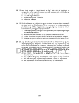 339
DEPED COPY
18.	Ang mga bansa ay makikinabang sa isa’t isa ayon sa konsepto ng
comparative advantage. Alin sa sumusunod na paraan sila makikinabang?
A.	 trade embargo at quota
B.	 kasunduang multilateral
C.	 espesyalisasyon at kalakalan
D.	 sabwatan at kartel
19.	Hindi maiiwasan na makipag-ugnayan ang mga bansa sa ibang bansa lalo
na sa panahon ng globalisasyon. Alin sa sumusunod na pangungusap ang
pinakaakmang dahilan ng pakikipag-ugnayan ng mga bansa sa daigdig
lalo na sa larangan ng pakikipagkalakalan?
A.	 Madaragdaganangpantugonsamgapanustosparasapangangailangan
ng lokal na ekonomiya.
B.	 Abot-kamay na ang angkat na produkto sa lokal na pamilihan.
C.	 Upang dumami ang mga produktong banyaga na maaaring gayahin
D.	 Maipagmamalaki ang kanilang produkto sa pandaigdigang pamilihan.
20.	Ang globalisasyon ay sumasakop sa malawak na dimensiyon ng lipunan
at panig ng daigidig. Bagama’t hinihikayat nito ang pag-uugnayan ng mga
bansa lalo na sa aspekto ng kalakalan, maraming mga bansang papaunlad
pa lamang ang nakararanas ng masamang epekto nito. Alin sa sumusunod
na sitwasyon ang nagpapakita ng paghina ng kalakalang lokal at panlabas
ng mga bansang naapektuhan ng globalisasyon?
A.	 ang patuloy na pag-unlad at paglawak ng mga korporasyong
transnasyonal
B.	 ang pagtambak ng mga labis na produkto o surplus sa mga pamilihan
C.	 ang mas malayang pagdaloy ng puhunan at kalakal sa mga bansa
D.	 ang pagbabago sa kabuuhang pamumuhay ng mamamayan
(P)
(U)
(K)
 