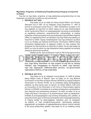 439
DEPED COPY
Mga Batas, Programa, at Patakarang Pang-Ekonomiya Kaugnay sa Impormal
na Sektor
Ang ilan sa mga batas, programa, at mga patakarang pang-ekonomiya na may
kaugnayan sa impormal na sektor ay ang sumusunod:
1.	 REPUBLIC ACT 8425
Ang batas na ito ay kilala din bilang Social Reform and Poverty
Alleviation Act of 1997. Ito ay nilagdaan noong Disyembre 11, 1997 at
pormal na ipinatupad noong Hunyo 3, 1998. Itinatadhana ng batas na ito
ang pagkilala sa impormal na sektor bilang isa sa mga disadvantaged
sector ng lipunang Pilipino na nangangailangan ng tulong sa pamahalaan
sa aspektong panlipunan, pang-ekonomiko, pamamahala, at maging
ekolohikal. Isinulong ng batas na ito ang tinatawag na Social ReformAgenda
(SRA) na naglalayong iahon sa kahirapan ang mga Pilipinong kabilang sa
impormal na sektor. Upang maisakatuparan ang mga probisyon ng batas
na ito ay itinatag ang National Anti-Poverty Commission (NAPC) bilang
ahensiyang tagapag-ugnay at tagapayo tungkol sa mga usaping may
kinalaman sa mga bumubuo sa impormal na sektor. Isa sa mga kasapi ng
NAPC ay mula sa sektor ng mga kababaihan bilang pagkilala sa kanilang
ambag sa ekonomiya ng bansa.
Maliban pa rito, ayon sa Seksyon 3 ng R.A. 842,5 ang mga bumubuo
sa basic at disadvantaged sectors ng lipunang Pilipino ay ang sumusunod;
magsasaka, mangingisda, manggagawa sa pormal na sektor, migrant
workers (OFW), kababaihan, senior citizens, kabataan at mga mag-aaral
(15-30 taong gulang), mga bata (minors - 18 taong gulang pababa), urban
poor (mga taong naninirahan sa mga lungsod na ang kita ay lubhang
mababa), mga manggagawa sa impormal na sektor, mga katutubo,
mga may kapansanan (differently-abled persons), non-governmental
organizations (NGO’s), at mga kooperatiba.
2.	 REPUBLIC ACT 9710
Ang batas na ito ay nilagdaan noong Agosto 14, 2009 at kinilala
bilang Magna Carta of Women. Ayon sa batas na ito, ang National
Commission on the Role of Filipino Women (NCRFW) ay naging Philippine
Commission on Women (PCW). Ito ay isinabatas bilang pandaigdigang
pakikiisa ng ating bansa para sa layunin ng United Nations (UN) para
sa Convention on the Elimination of all Forms of Discrimination Against
Women’s (CEDAW). Kumikilala ito sa ambag at kakayahan ng kababaihan
para itaguyod ang pambansang kaunlaran. Sa ilalim ng batas na ito ay
inaalis ang lahat o anumang uri ng diskriminasyon laban sa kababaihan,
kinikilala at pinangangalagaan ang kanilang karapatang sibil, politikal, at
pang-ekonomiko gaya na lamang ng karapatan para makapaghanapbuhay
at maging bahagi ng lakas-paggawa, katiyakan para sa kasapatan
ng pagkain at mga pinagkukunang-yaman, abot-kayang pabahay,
pagpapanatili ng kaugalian at pagkakakilanlang kultural (cultural identity)
at iba pang panlipunang aspekto. Ang batas na ito ay malaking tulong
 