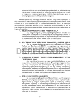 441
DEPED COPY
programang ito na ang pamahalaan ay magkakaloob ng subsidy sa mga
mamamayan na walang sapat na kakayahang pinansiyal sa oras na sila
ay magkaroon ng pangangailangang medikal at pangkalusugan gaya na
lamang ng operasyon at hospitalization program.
	
	 Maliban pa sa mga nabanggit na batas, may iba pang ipinatutupad para sa
mga partikular na sektor ng manggagawang Pilipino tulad ng Magna Carta for Small
Farmers (R.A. 7607), Magna Carta for Small Enterprises (R.A. 6977), at Barangay
Microbusiness Enterprises Act (R.A. 9178). Samantala, ang sumusunod ay ilan sa
mga programa at proyekto ng pamahalaan para sa mga mamamayan na bumubuo sa
impormal na sektor:
1.	 DOLE INTEGRATED LIVELIHOOD PROGRAM (DILP)
Ang programang ito ay ipinatutupad ng Department of Labor and
Employment (DOLE) na nauukol sa pangkabuhayang pangkaunlaran sa
pamamagitan ng mga pagsasanay ng mga mamamayan partikular na para
sa mga self-employed at mga walang sapat na hanapbuhay.
2.	 SELF-EMPLOYMENT ASSISTANCE KAUNLARAN PROGRAM (SEA-K)
Isa sa mga pangkabuhayang programa ng Department of Social
Welfare and Development (DSWD) na nagbibigay ng mga gawain at
pagsasanay upang mapaunlad ng mga mahihirap na pamilya ang kanilang
mga kasanayan at makapagsimula ng sariling negosyong pangkabuhayan
at pagtatayo ng mga samahang panlipunan na maaaring magpautang sa
mga kasapi gaya ng Self-Employment Kaunlaran Associations (SKA’s).
3.	 INTEGRATED SERVICES FOR LIVELIHOOD ADVANCEMENT OF THE
FISHERFOLKS (ISLA)
Ang proyektong ito ay para sa mga munisipalidad o bayan na ang
pangunahing ikinabubuhay ay pangingisda. Tinutulungan ng pamahalaan
ang mga mangingisda sa pamamagitan ng pagkakaloob ng mga
pagsasanay upang mas mapaghusay pa nila ang kanilang hanapbuhay.
Maliban pa rito, nagtatayo ng mga training center para sa mga mangingisda
at kanilang pamilya upang sanayin sa iba pang alternatibong mga gawaing
pangkabuhayan na maaari nilang pagkunan ng karagdagang kita.
4.	 CASH-FOR-WORK PROGRAM (CWP)
Ito ay programa ng Department of Social Welfare and Development
(DSWD), na kung saan sa ilalim nito, ang mga biktima ng kalamidad o
mga evacuee ay bibigyan ng kabayaran kapalit ng serbisyong kanilang
isasagawa o pagtulong sa panahon ng rehabilitasyon at rekonstruksiyon
ng mga nasalantang lugar. Ang programang ito ay ipinatutupad ng
pamahalaan bilang pansamantala o alternatibong mapagkukunan ng
kabuhayan o kita ng mga taong nawalan ng hanapbuhay dulot ng mga
nabanggit na sitwasyon.
 
