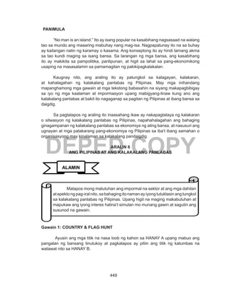 449
DEPED COPY
PANIMULA
“No man is an island.” Ito ay isang popular na kasabihang nagsasaad na walang
tao sa mundo ang maaaring mabuhay nang mag-isa. Nagpapatunay ito na sa buhay
ay kailangan natin ng karamay o kasama. Ang konseptong ito ay hindi lamang akma
sa tao kundi maging sa isang bansa. Sa larangan ng mga bansa, ang kasabihang
ito ay makikita sa pampolitika, panlipunan, at higit sa lahat sa pang-ekonomikong
usaping na masasalamin sa pamamagitan ng pakikipagkalakalan.
Kaugnay nito, ang araling ito ay patungkol sa kalagayan, kalakaran,
at kahalagahan ng kalakalang panlabas ng Pilipinas. May mga inihandang
mapanghamong mga gawain at mga tekstong babasahin na siyang makapagbibigay
sa iyo ng mga kaalaman at impormasyon upang mabigyang-linaw kung ano ang
kalakalang panlabas at bakit ito nagaganap sa pagitan ng Pilipinas at ibang bansa sa
daigdig.
Sa pagtatapos ng araling ito inaasahang ikaw ay nakapagtataya ng kalakaran
o sitwasyon ng kalakalang panlabas ng Pilipinas, napahahalagahan ang bahaging
ginagampanan ng kalakalang panlabas sa ekonomiya ng ating bansa, at nasusuri ang
ugnayan at mga patakarang pang-ekonomiya ng Pilipinas sa iba’t ibang samahan o
organisasyong may kinalaman sa kalakalang pandaigdig.
ARALIN 6
ANG PILIPINAS AT ANG KALAKALANG PANLABAS
Gawain 1: COUNTRY & FLAG HUNT
Ayusin ang mga titik na nasa loob ng kahon sa HANAY A upang mabuo ang
pangalan ng bansang tinutukoy at pagkatapos ay piliin ang titik ng katumbas na
watawat nito sa HANAY B.
Matapos mong matutuhan ang impormal na sektor at ang mga dahilan
at epekto ng pag-iral nito, sa bahaging ito naman ay iyong tutuklasin ang tungkol
sa kalakalang panlabas ng Pilipinas. Upang higit na maging makabuluhan at
mapukaw ang iyong interes halina’t simulan mo munang gawin at sagutin ang
susunod na gawain.
ALAMIN
 