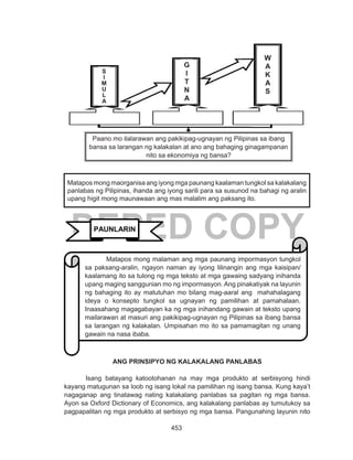 453
DEPED COPY
ANG PRINSIPYO NG KALAKALANG PANLABAS
	 Isang batayang katootohanan na may mga produkto at serbisyong hindi
kayang matugunan sa loob ng isang lokal na pamilihan ng isang bansa. Kung kaya’t
nagaganap ang tinatawag nating kalakalang panlabas sa pagitan ng mga bansa.
Ayon sa Oxford Dictionary of Economics, ang kalakalang panlabas ay tumutukoy sa
pagpapalitan ng mga produkto at serbisyo ng mga bansa. Pangunahing layunin nito
Matapos mong maorganisa ang iyong mga paunang kaalaman tungkol sa kalakalang
panlabas ng Pilipinas, ihanda ang iyong sarili para sa susunod na bahagi ng aralin
upang higit mong maunawaan ang mas malalim ang paksang ito.
PAUNLARIN
Matapos mong malaman ang mga paunang impormasyon tungkol
sa paksang-aralin, ngayon naman ay iyong lilinangin ang mga kaisipan/
kaalamang ito sa tulong ng mga teksto at mga gawaing sadyang inihanda
upang maging sanggunian mo ng impormasyon. Ang pinakatiyak na layunin
ng bahaging ito ay matutuhan mo bilang mag-aaral ang mahahalagang
ideya o konsepto tungkol sa ugnayan ng pamilihan at pamahalaan.
Inaasahang magagabayan ka ng mga inihandang gawain at teksto upang
mailarawan at masuri ang pakikipag-ugnayan ng Pilipinas sa ibang bansa
sa larangan ng kalakalan. Umpisahan mo ito sa pamamagitan ng unang
gawain na nasa ibaba.
Paano mo ilalarawan ang pakikipag-ugnayan ng Pilipinas sa ibang
bansa sa larangan ng kalakalan at ano ang bahaging ginagampanan
nito sa ekonomiya ng bansa?
S
I
M
U
L
A
G
I
T
N
A
W
A
K
A
S
 
