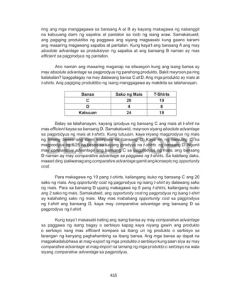 455
DEPED COPY
ring ang mga manggagawa sa bansang A at B ay kayang makagawa ng nabanggit
na kabuuang dami ng sapatos at pantalon sa loob ng isang araw. Samakatuwid,
ang pagiging produktibo ng paggawa ang siyang magsasabi kung gaano karami
ang maaaring magawang sapatos at pantalon. Kung kaya’t ang bansang A ang may
absolute advantage sa produksiyon ng sapatos at ang bansang B naman ay mas
efficient sa pagprodyus ng pantalon.
Ano naman ang maaaring maganap na sitwasyon kung ang isang bansa ay
may absolute advantage sa pagprodyus ng parehong produkto. Bakit mayroon pa ring
kalakalan? Ipagpalagay na may dalawang bansa C at D. Ang mga produkto ay mais at
t-shirts. Ang pagiging produktibo ng isang manggagawa ay makikita sa talahanayan.
Bansa Sako ng Mais T-Shirts
C 20 10
D 4 8
Kabuuan 24 18
Batay sa talahanayan, kayang iprodyus ng bansang C ang mais at t-shirt na
mas efficient kaysa sa bansang D. Samakatuwid, mayroon siyang absolute advantage
sa pagprodyus ng mais at t-shirts. Kung tutuusin, kaya niyang magprodyus ng mais
ng limang beses ang dami kompara sa bansang D. Kaya rin ng bansang C na
magprodyus ng 1.25 na beses sa kayang iprodyus na t-shirts ng bansang D. Ngunit
may comparative advantage ang bansang C sa pagprodyus ng mais; ang bansang
D naman ay may comparative advantage sa paggawa ng t-shirts. Sa kabilang dako,
maaari ding ipaliwanag ang comparative advantage gamit ang konsepto ng opportunity
cost.
Para makagawa ng 10 pang t-shirts, kailangang isuko ng bansang C ang 20
sako ng mais. Ang opportunity cost ng pagprodyus ng isang t-shirt ay dalawang sako
ng mais. Para sa bansang D upang makagawa ng 8 pang t-shirts, kailangang isuko
ang 2 sako ng mais. Samakatwid, ang opportunity cost ng pagprodyus ng isang t-shirt
ay kalahating sako ng mais. May mas mababang opportunity cost sa pagprodyus
ng t-shirt ang bansang D, kaya may comparative advantage ang bansang D sa
pagprodyus ng t-shirt.
Kung kaya’t masasabi nating ang isang bansa ay may comparative advantage
sa paggawa ng isang bagay o serbisyo kapag kaya niyang gawin ang produkto
o serbisyo nang mas efficient kompara sa ibang uri ng produkto o serbisyo sa
larangan ng kanyang paghahambing sa ibang bansa. Ang mga bansa ay dapat na
magpakadalubhasa at mag-export ng mga produkto o serbisyo kung saan siya ay may
comparative advantage at mag-import na lamang ng mga produkto o serbisyo na wala
siyang comparative advantage sa pagprodyus.
 