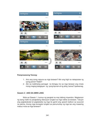 341
DEPED COPY
			
Pamprosesong Tanong:
1.	 Ano ang iyong napuna sa mga larawan? Alin ang higit na nakapukaw ng
iyong pansin? Bakit?
2.	 Alin sa malikhaing pamagat na ibinigay mo sa mga larawan ang ninais
mong maging kalagayan ng iyong lipunan at ng ating bansa? Ipaliwanag.
Gawain 2 : ANG SA AMIN LANG
Mula sa Gawain 1, bumuo ng pangkat na may tatlong miyembro. Magkaroon
ng isang maliit na pangkatang diskusyon tungkol sa mga nakita sa larawan. Tukuyin
ang pagkakatulad at pagkakaiba ng mga ito gamit ang speech balloon sa susunod
na pahina. Anong mga konsepto tungkol sa pamumuhay ng mga tao ang maaaring
mabuo mula sa mga larawan?
 