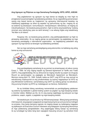 464
DEPED COPY
Ang Ugnayan ng Pilipinas sa mga Samahang Pandaigdig: WTO; APEC, ASEAN
Ang pagkakaroon ng ugnayan ng mga bansa sa daigdig ay mas higit na
pinagbubuti sa pamamagitan ng kalakalang panlabas. Ito ay nagsisilbing pamamaraan
upang ang bawat bansa ay magkaroon ng ugnayang internasyonal kasabay ng
mabilisang pagbabago sa lahat ng aspekto ng pamumuhay ng tao, maging ito ay
sa sistema ng edukasyon, komunikasyon, transportasyon, teknolohiya, at maging sa
industriyalisasyon. Sa kasalukuyang panahon, higit na akma ang kasabihang “walang
sinoman ang nabubuhay para sa sarili lamang” o sa wikang Ingles ang kasabihang
“No Man is an Island”.
Kaugnay nito, sa kasalukuyang panahon, ang pakikipagkalakalan ay higit na
ginawang sistematiko. Ito ay naging ganap sa pamamagitan ng pagtatatag ng mga
samahang pandaigdig o international organization na naglalayong palawakin ang
ugnayan ng mga bansa sa larangan ng kalakalang panlabas.
Ilan sa mga samahang pandaigdigang pang-ekonomiko na kabilang ang ating
bansa ay ang sumusunod:		
			 WORLD TRADE ORGANIZATION (WTO)
	
Ang pandaigdigang samahang ito ay pormal na pinasinayaan at nabuo noong
Enero 1, 1995. Ito ang naging kapalit ng General Agreement of Tariffs and Trade
(GATT). Ang pagkakatatag nito ay alinsunod sa naging resulta ng usapin sa Uruguay
Round sa pamamagitan ng paglagda sa Marrakech Agreement sa Marrakech,
Morroco noong Abril 15, 1944. Subalit, kaiba sa GATT, ang WTO ay may pormal na
estrukturang institusyonal at ang pinakamataas na lupong nagpapasya sa WTO ay
ang Ministerial Conference, samantalang ang GATT ay walang ganap na estruktura.
Ang punong himpilan ng WTO ay matatagpuan sa Geneva, Switzerland.
Ito ay kinikilala bilang samahang namamahala sa pandaigdigang patakaran
ng sistema ng kalakalan o global trading system sa pagitan ng mga kasaping estado
o member states. Maliban pa rito, ito rin ang siyang nagbibigay ng solusyon sa mga
problema, usapin, sigalot, o pagtatalo ng mga kasaping estado.
Sa kasalukuyan, ito ay binubuo ng 160 bansang kasapi. Bilang isang samahang
internasyonal, ang pagsapi o pagpasok sa organisasyong ito ay sumusunod sa mahigpit
na proseso. Ang isang bansang nagnais na maging kasapi ay kailangang magpasa
ng aplikasyon sa Executive Council inilarawan ang kalagayan ng kanyang ekonomiya
at mga patakarang pangkalakalan. Ang pagtanggap bilang kasapi ng samahang
ito ay tumatagal ng halos ilang taon sapagkat masusing sinusuri ng samahan hindi
Pinagkunan:http://www.brettonwoods.org/sites/default/files/photos/WTO-logo-1.png Retrieved on
November 7, 2014
 