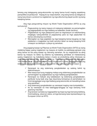 465
DEPED COPY
lamang ang kalagayang pang-ekonomiko ng isang bansa kundi maging aspektong
pampolitika at panlipunan. Kapag ito ay naaprubahan, ang isang bansa ay lalagda sa
isang kasunduan o protocol na naglalaman ng mga alituntuning dapat sundin ng isang
kasaping bansa.
Ang mga pangunahing misyon ng World Trade Organization (WTO) ay ang
sumusunod:
99 Pagsusulong ng isang maayos at malayang kalakalan sa pamamagitan
ng pagpapababa sa mga hadlang sa kalakalan (trade barriers);
99 Pagkakaloob ng mga plataporma para sa negosasyon at nakahandang
magbigay tulong-teknikal at pagsasanay para sa mga papaunlad na
bansa (developing countries);
99 Mamagitan sa mga pagtatalo ng mga kasaping bansa kaugnay sa mga
patakaran o magpataw ng trade sanction laban sa isang kasaping hindi
umaayon sa desisyon o pasya ng samahan;
Ang pagiging kasapi ng Pilipinas sa World Trade Organization (WTO) ay isang
malaking bagay upang magkaroon ng maayos at mabilis na pakikipag-ugnayan ang
ating bansa sa iba pang kasapi ng naturang samahan. Ito ay magdudulot sa ating
bansa ng maayos na takbo ng sistema ng kalakalang panlabas at makatutulong
upang magkaroon ng mababang taripa o buwis sa produktong ating iniluluwas sa
mga bansang kasapi nito. Ayon sa aklat na “Ekonomiks: Konsepto at Aplikasyon
“nina Balitao et. al. (2012) ang World Trade Organization upang maging maayos ang
sistema ng pakikipagkalakalan ay ipinasusunod ang sumusunod na prinsipyo:
99 Nararapat na ang sistemang pangkalakalan ay walang bahid ng
diskriminasyon.
99 Mas kaaya-aya kung magiging malaya ang sistemang pangkalakalan sa
pamamagitan ng pagbabawas ng mga hadlang-pangkalakalan;
99 Nararapat na matiyak ang kalalabasan ng sistemang pangkalakalan,
partikular kung tiyak ang mga dayuhang kompanya at pamahalaan na
hindi daragdagan ang mga hadlang pang-ekonomiko at manatiling bukas
ang pamilihan;
99 Ang sistemang pangkalakalan ay nararapat maging mas kompetetibo;
99 Ito ay nararapat na mas katanggap-tanggap sa mga bansang hindi
gaanong maunlad.
99 Ang larawan sa ibaba ay nagpapakita ng mapa ng mga bansang kabilang,
hindi-kabilang, observer status, at mga bansang nasa representasyon ng
European Union sa WTO.
 
