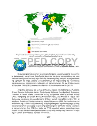 466
DEPED COPY
		
Pinagkunan:http://en.wikipedia.org/wiki/Member_states_of_the_World_Trade_Organization#mediaviewer/File:WTO_
members_and_observers.svg Retrieved on November 7, 2014
			 ASIA PACIFIC ECONOMIC-COOPERATION (APEC)
Ito ay isang samahang may layuning isulong ang kaunlarang pang-ekonomiya
at katiwasayan sa rehiyong Asia-Pacific kaugnay na rin ng pagpapalakas sa mga
bansa at pamayanan nito.Ang mga bansang nasa rehiyon ng Pasipiko ay nagkakaroon
ng ugnayan sa mga usaping pang-ekonomiya at nagsusulong ng kaunlarang
pangkabuhayan, kooperasyon, kalakalan, at pamumuhunan. Ito ay itinatag noong
Nobyembre 1989 at ang punong himpilan nito ay matatagpuan sa Singapore.	 	
	
Ang ating bansa ay isa sa mga orihinal na kasapi nito kabilang ang Australia,
Brunei, Canada, Indonesia, Japan, South Korea, Malaysia, New Zealand, Singapore,
Thailand, at United States. Samantala, noong Nobyembre 1991 ay sumapi rin ang
China, Hongkong, at Taiwan. Noong Nobyembre 1993, ang Mexico at Papua New
Guinea ay nakabilang din. Ang bansang Chile ay sumali noong Nobyembre 1994 at
ang Peru, Russia, at Vietnam naman ay noong Nobyembre 1998. Sa kasalukuyan, ito
ay binubuo ng 21 bansa. Ang samahang ito ay nagsasagawa ng taunang pagpupulong
o economic forum upang pag-usapan ang iba’t ibang isyu partikular na ang kalakalan
at pamumuhunan. Ang APEC ay kaiba sa WTO sapagkat walang kasunduan itong
pinipilit sa mga kasapi o sa mga member economy. Ang desisyon ng samahan sa mga
isyu o usapin ay ibinabatay ayon sa consensus.
Pinagkunan:http://clearit.ca/wp-content/uploads//2013/10/apec.jpg Retrieved on November 7, 2014
mga bansang kasapi
mga bansang kinakatawan ng European Union
observer status
mga bansang hindi kasapi
 