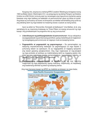 467
DEPED COPY
Kaugnay nito, ang kauna-unahangAPEC Leaders’Meeting ay isinagawa noong
1993 sa Blake Island, Washington D.C. sa pangunguna ng dating Pangulo ng Estados
Unidos na si Bill Clinton na kung saan ay nanawagan ang mga pinuno ng bansa upang
bawasan ang mga hadlang sa kalakalan at pamumuhunan gaya ng taripa at quota.
Ang taripa ay tumutukoy sa buwis na binayaran sa kalakal samantalang ang quota ay
ang takdang dami ng mga kalakal na maaaring iluwas o ipasok sa isang bansa.
Ayon sa aklat na “Ekonomiks; Konsepto at Aplikasyon” nina Balitao, et al, ang
samahang ito ay mayroong tinatawag na Three Pillars na siyang sinusunod ng mga
kasapi. Ang pinakatampok na programa nito ay ang sumusunod;
	Liberalisasyon ng pakikipagkalakalan at pamumuhunan - Ito ay nakapokus
sa pagpapalawak ng pambansang pamilihan upang makahikayat at magkaroon
ng karagdagang pamumuhunan at negosyo mula sa kasaping bansa.
	Pagpapabilis at pagpapadali ng pagnenegosyo - Sa pamamagitan ng
itatayong imprastrukturang kailangan sa pagnenegosyo at mga kapital o
puhunang ilalaan sa operasyon, ito ay nagpapabilis at nagiging episyente
ang bawat gawaing pangkaunlaran. Ang mga nagluluwas at nag-aangkat
ng mga produkto at serbisyo ay makikinabang dahil sa magiging epekto nito
tulad ng mas mababang gastos pamproduksiyon, karagdagang trabaho, at
pagkakaroon ng mas malawak na pamilihan.
	Pagtutulungang pang-ekonomiya at teknikal - Ito ay may layuning
maglunsad ng mga pagsasanay upang malinang, mapahusay, at mapalawig
ang kaalamang teknikal ng lahat ng kasaping bansa.
Ang mga bansang kasapi ng APEC ay makikita sa larawan na nasa ibaba.
Pinagkunan:http://4.bp.blogspot.com/_69u2CK25Cas/SSb5euqlXxI/AAAAAAAACuU/
l4wVNpyqyWM/s1600/APEC%2Bmap.jpg Retrieved on November 7, 2014
Australia
Brunei
Canada
Chile
China
Hong Kong
Indonesia
Japan
Malaysia
Mexico
New Zealand
Papua New
Guinea
Peru
Philippines
Russia
Singapore
South Korea
Taiwan
Thailand
US
Vietnam
APEC summit
Nov 21-23
Lima, Peru
Twenty-one member states account
for 60 percent of the world’s gross
domestic product
Members
 