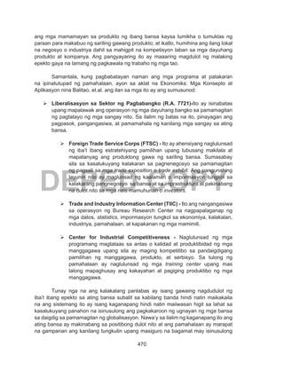 470
DEPED COPY
ang mga mamamayan sa produkto ng ibang bansa kaysa lumikha o tumuklas ng
paraan para makabuo ng sariling gawang produkto; at ikatlo, humihina ang ilang lokal
na negosyo o industriya dahil sa mahigpit na kompetisyon laban sa mga dayuhang
produkto at kompanya. Ang pangyayaring ito ay maaaring magdulot ng malaking
epekto gaya na lamang ng pagkawala ng trabaho ng mga tao.
	 Samantala, kung pagbabatayan naman ang mga programa at patakaran
na ipinatutupad ng pamahalaan, ayon sa aklat na Ekonomiks: Mga Konsepto at
Aplikasyon nina Balitao, et.al. ang ilan sa mga ito ay ang sumusunod:
	Liberalisasyon sa Sektor ng Pagbabangko (R.A. 7721)-Ito ay isinabatas
upang mapalawak ang operasyon ng mga dayuhang bangko sa pamamagitan
ng pagtatayo ng mga sangay nito. Sa ilalim ng batas na ito, pinayagan ang
pagpasok, pangangasiwa, at pamamahala ng kanilang mga sangay sa ating
bansa.
	 	
	Foreign Trade Service Corps (FTSC) - Ito ay ahensiyang naglulunsad
ng iba’t ibang estratehiyang pamilihan upang lubusang makilala at
mapatanyag ang produktong gawa ng sariling bansa. Sumasabay
sila sa kasalukuyang kalakaran sa pagnenegosyo sa pamamagitan
ng pagsali sa mga trade exposition o trade exhibit. Ang pangunahing
layunin nito ay maglunsad ng kaalaman o impormasyon tungkol sa
kalakarang pangnegosyo sa bansa at sa imprastruktura at pakinabang
na dulot nito sa mga nais mamuhunan o investors.
	Trade and Industry Information Center (TIIC) - Ito ang nangangasiwa
sa operasyon ng Bureau Research Center na nagpapalaganap ng
mga datos, statistics, impormasyon tungkol sa ekonomiya, kalakalan,
industriya, pamahalaan, at kapakanan ng mga mamimili.
	Center for Industrial Competitiveness - Naglulunsad ng mga
programang magtataas sa antas o kalidad at produktibidad ng mga
manggagawa upang sila ay maging kompetitibo sa pandaigdigang
pamilihan ng manggagawa, produkto, at serbisyo. Sa tulong ng
pamahalaan ay naglulunsad ng mga training center upang mas
lalong mapaghusay ang kakayahan at pagiging produktibo ng mga
manggagawa.
Tunay nga na ang kalakalang panlabas ay isang gawaing nagdudulot ng
iba’t ibang epekto sa ating bansa subalit sa kabilang banda hindi natin maikakaila
na ang sistemang ito ay isang kaganapang hindi natin maiiwasan higit sa lahat sa
kasalukuyang panahon na isinusulong ang pagkakaroon ng ugnayan ng mga bansa
sa daigdig sa pamamagitan ng globalisasyon. Nawa’y sa ilalim ng kaganapang ito ang
ating bansa ay makinabang sa positibong dulot nito at ang pamahalaan ay marapat
na gampanan ang kanilang tungkulin upang masiguro na bagamat may isinusulong
 