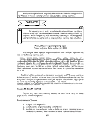 473
DEPED COPY
Pinas, obligadong umangkat ng bigas
Posted by Online Balita on Mar 25th, 2013
	 Mag-aangkat pa rin ng bigas ang Pilipinas kahit abot-kamay na ng bansa ang
rice self-sufficiency ngayong taon.
Ito ang sinabi ni Agriculuture Secretary Proceso Alcala, sinabing may international
commitment ang bansa sa World Trade Organization (WTO) na minimum access
volume ng bigas na maaaring ipasok sa alinmang bansa hanggang nababayaran ang
kaukulang buwis para rito. Nilinaw ni Alcala na hindi matatanggihan ng Pilipinas ang
bigas na ipapasok ng mga dayuhan sa bansa dahil bahagi ito ng nasabing kasunduan
sa WTO.
Sinabi ng kalihim na pinasok ng bansa ang kasunduan sa WTO noong kulang na
kulang ang supply ng bigas sa bansa. Ito ang tugon ni Alcala sa pagkuwestiyon ng ilan
kung bakit kailangan pa ng Pilipinas na umangkat ng bigas kung sinasabi ng gobyerno
na sapat ang inaani ng mga lokal na magsasaka. – Jun Fabon
Pinagkunan: Online Balita. (2013). Pinas, obligadong umangkat ng bigas. Retrieved from http://www.balita.net.ph/2013/03/25/pinas-
obligadong-umangkat-ng-bigas/ on November 7, 2014
Gawain 11: BALITA-NALYSIS
	 Sagutin ang mga pamprosesong tanong na nasa ibaba batay sa iyong
pagsusuri sa binasa mong balita.
Pamprosesong Tanong:
1.	 Tungkol saan ang balita?
2.	 Makatwiran ba ang isinasaad ng balita? Bakit?
3.	 Maglista ng mga pahayag mula sa balita na siyang nagpapahayag ng
pakikipag-ugnayan ng ating bansa sa larangan ng kalakalang panlabas.
Matapos mong mapalalim ang iyong kaalaman ukol sa kalakalang panlabas
ng Pilipinas ay maaari ka nang tumungo sa susunod na bahagi ng aralin.
PAGNILAYAN
	 Sa bahaging ito ng aralin ay palalawakin at pagtitibayin mo bilang
mag-aaral ang mga nabuo mong kaalaman ukol sa kalakalang panlabas ng
Pilipinas. Kinakailangan ang mas malalim na pagtalakay sa naturang paksa
upang maihanda ang iyong sarili sa pagsasabuhay ng iyong mga natutuhan.
 