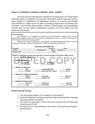 474
DEPED COPY
Gawain 12: BRAND B—ANYAGA o BRAND L-OKAL: SURVEY
	 Sa tulong ng iyong mga kagrupo magsagawa ng isang sarbey sa 10 katao gamit
ang isang tseklis na sasagutan ng iyong mga respondents (kapwa mag-aaral, kamag-
anak, kaibigan, o kapitbahay) na naglalayong malaman at masukat ang kanilang
mga preference o pagpili ng tao sa ilalim ng kanilang pagkonsumo ng kanilang mga
nais bilhin o ikonsumong mga produkto o serbisyo. Gawing gabay ang halimbawang
checklist form na nasa ibaba at pagkatapos ng gawain ay inyong sagutin ang mga
pamprosesong tanong.
Pamprosesong Tanong:
1.	 Ano ang naging batayan mo sa pagpili ng respondents?
2.	 Paano ka nagkaroon ng ideya kung anong mga produktong lokal o banyaga
ang iyong isasama sa tseklis?
3.	 Ano at alin sa mga aytem o brand name ang maraming pumili? Bakit kaya
maraming pumili nito?
4.	 Sa kabuuan ano ang produktong mas marami pumili gawang banyaga o
gawang lokal?
Sa Kinauukulan:
	 Ang gawaing ito ay naglalayong masukat ang inyong preference bilang isang mamimili
pagdating sa pagpili ng mga produkto o serbisyo. Ipagpalagay na ikaw ay mamimili ng iyong gamit.
Alin sa mga sumusunod ang iyong pipiliin?
	 Mangyari po lamang na pakipunan at pakisagutan ng mahahalagang impormasyon ang mga
sumusunod na aytem. Anomang impormasyon o datos ay mananatilng confidential.
BATAYANG IMPORMASYON
Pangalan: ____________________________________Kasarian: __________	Edad: __________
Tirahan: _______________________Hanapbuhay: ______Meron (Anong uri) ______________
Pinag-aralan: _____________________________	 _______Wala
PANUTO: Pakilagyan ng tsek ang mga aytem o brand na gusto mong bilhin. Maaari kang
pumili ng higit sa isa.
	 BRAND NG DAMIT
	_________Bench		________Giordano
	_________Dickies		________Polo Sport
	 BRAND NG SAPATOS
__________Nike		 _________gawang Marikina	 ________Swatch
__________Reebok	 _________gawang Liliw, Laguna	 ________Accel
	 BRAND NG TSINELAS/SANDALS
__________Bantex	 _________Havianas		 ________Spartan
	 __________Adidas	 _________Happy Feet		 ________Crocs
	 BRAND NG CHOCOLATE
__________Chocnut	 _________Hershey’s		 _________Cloud-9
__________Goya	 _________Toblerone		 _________Snickers
 