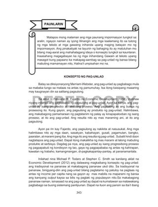 343
DEPED COPY
KONSEPTO NG PAG-UNLAD
	
	 Batay sa diksiyonaryong Merriam-Webster, ang pag-unlad ay pagbabago mula
sa mababa tungo sa mataas na antas ng pamumuhay. Isa itong kaisipang maaaring
may kaugnayan din sa salitang pagsulong.
	 Sa aklat ni Feliciano R. Fajardo na Economic Development (1994), malinaw
niyang inilahad ang pagkakaiba ng pagsulong at pag-unlad. Ayon sa kanya, ang pag-
unlad ay isang progresibo at aktibong proseso. Ang pagsulong ay ang bunga ng
prosesong ito. Kung gayon, ang pagsulong ay produkto ng pag-unlad. Halimbawa,
ang makabagong pamamaraan ng pagtatanim ng palay ay kinapapalooban ng isang
proseso, at ito ang pag-unlad. Ang resulta nito ay mas maraming ani, at ito ang
pagsulong.
	 Ayon pa rin kay Fajardo, ang pagsulong ay nakikita at nasusukat. Ang mga
halimbawa nito ay mga daan, sasakyan, kabahayan, gusali, pagamutan, bangko,
paaralan, at marami pang iba.Ang mga ito ang resulta ng pag-unlad. Subalit hindi doon
nagtatapos ang pag-unlad. Dapat itong makalikha ng mas marami at lalong mabuting
produkto at serbisyo. Dagdag pa niya, ang pag-unlad ay isang progresibong proseso
ng pagpapabuti ng kondisyon ng tao, gaya ng pagpapababa ng antas ng kahirapan,
kawalan ng trabaho, kamangmangan, di-pagkakapantay-pantay, at pananamantala.
	 Inilahad nina Michael P. Todaro at Stephen C. Smith sa kanilang aklat na
Economic Development (2012) ang dalawang magkaibang konsepto ng pag-unlad:
ang tradisyonal na pananaw at makabagong pananaw ukol dito. Sa tradisyonal na
pananaw, binigyang-diin ang pag-unlad bilang pagtatamo ng patuloy na pagtaas ng
antas ng income per capita nang sa gayon ay mas mabilis na maparami ng bansa
ang kaniyang output kaysa sa bilis ng paglaki ng populasyon nito.Sa makabagong
pananaw naman, isinasaad na ang pag-unlad ay dapat na kumatawan sa malawakang
pagbabago sa buong sistemang panlipunan. Dapat na ituon ang pansin sa iba’t ibang
PAUNLARIN
Matapos mong malaman ang mga paunang impormasyon tungkol sa
aralin, ngayon naman ay iyong lilinangin ang mga kaalamang ito sa tulong
ng mga teksto at mga gawaing inihanda upang maging batayan mo ng
impormasyon. Ang pinakatiyak na layunin ng bahaging ito ay matutuhan mo
bilang mag-aaral ang mahahalagang ideya o konsepto tungkol sa kaunlaran.
Inaasahang magagabayan ka ng mga inihandang Gawain at teksto upang
masagot kung papaano ka makapag-aambag sa pag-unlad ng bansa bilang
mabuting mamamayan nito. Halina’t umpisahan mo na.
 