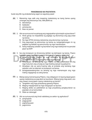 478
DEPED COPY
PANGWAKAS NA PAGTATAYA
Isulat ang titik ng pinakatamang sagot sa sagutang papel
1.	 Maraming mga salik ang maaaring makatulong sa isang bansa upang
umangat ang ekonomiya nito, MALIBAN sa:
A.	 teknolohiya
B.	 kalakalan
C.	 yamang-tao
D.	 likas na yaman
2.	 Alin sa sumusunod na pahayag ang nagpapakita ng konsepto ng kaunlaran?
A.	 Hindi ganap na maipakikita ng paglago ng ekonomiya ang pag-unlad
ng bansa.
B.	 Sa mga OFWs lamang nabubuhay ang ekonomiya ng bansa.
C.	 Ang pag-angat ng ekonomiya ng bansa ay nangangahulugan rin ng
pagtaas ng kalidad ng pamumuhay ng mga mamamayan.
D.	 Isang mabisang sukatan ng kaunlaran ang mga tradisyonal na panukat
gaya ng GDP.
3.	 Isa ang korapsyon sa itinuturong dahilan ng kahirapan ng bansa. Paano
kumikilos ang mga Pilipino upang labanan ang hamong dulot nito?
A.	 Mulat ang mga Pilipino sa mga anomalya at korapsyon kaya’t
ipinaglalaban nila kung ano ang tama at nararapat
B.	 Hinahayaan na lamang ng mga Pilipino na ang pamahalaan at ang
mga hukuman ang umusig sa mga tiwaling opisyal ng gobyerno.
C.	 Idinadaan nila sa samu’t-saring rally at protesta ang kanilang mga
saloobin ukol sa talamak na korapsyon sa bansa.
D.	 Ipinagsasawalang-kibo na lamang ng mga mamamayan ang mga
maling nagaganap sa ating bansa.
4.	 Bilang isang mamamayang Pilipino, may obligasyon rin tayong dapat gawin
upang makatulong sa pag-abot sa kaunlaran. Bilang isang mag-aaral, ano
ang maaari mong gawin upang makatulong sa bansa?
A.	 Tangkilikin ang mga produktong gawang Pilipino.
B.	 Maging mapagmasid sa mga nangyayari sa lipunan.
C.	 Maging aktibo sa pakikilahok sa mga proyektong pangkaunlaran sa
paaralan at sa komunidad.
D.	 Wala sa nabanggit
5.	 Alin sa sumusunod ang hindi nabibilang sa sektor ng agrikultura?
A.	 pangingisda
B.	 paggugubat
C.	 paghahayupan
D.	 pagmimina
(U)
(K)
(U)
(U)
(K)
 