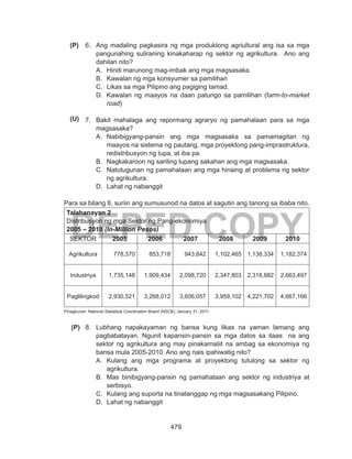 479
DEPED COPY
6.	 Ang madaling pagkasira ng mga produktong agriultural ang isa sa mga
pangunahing suliraning kinakaharap ng sektor ng agrikultura. Ano ang
dahilan nito?
A.	 Hindi marunong mag-imbak ang mga magsasaka.
B.	 Kawalan ng mga konsyumer sa pamilihan
C.	 Likas sa mga Pilipino ang pagiging tamad.
D.	 Kawalan ng maayos na daan patungo sa pamilihan (farm-to-market
road)
7.	 Bakit mahalaga ang repormang agraryo ng pamahalaan para sa mga
magsasaka?
A.	 Nabibigyang-pansin ang mga magsasaka sa pamamagitan ng
maayos na sistema ng pautang, mga proyektong pang-imprastruktura,
redistribusyon ng lupa, at iba pa.
B.	 Nagkakaroon ng sariling lupang sakahan ang mga magsasaka.
C.	 Natutugunan ng pamahalaan ang mga hinaing at problema ng sektor
ng agrikultura.
D.	 Lahat ng nabanggit
Para sa bilang 8, suriin ang sumusunod na datos at sagutin ang tanong sa ibaba nito.
Talahanayan 2
Distribusyon ng mga Sektor ng Pang-ekonomiya
2005 – 2010 (In-Million Pesos)
SEKTOR 2005 2006 2007 2008 2009 2010
Agrikultura 778,370 853,718 943,842 1,102,465 1,138,334 1,182,374
Industriya 1,735,148 1,909,434 2,098,720 2,347,803 2,318,882 2,663,497
Paglilingkod 2,930,521 3,268,012 3,606,057 3,959,102 4,221,702 4,667,166
Pinagkunan: National Statistical Coordination Board (NSCB), January 31, 2011
8.	 Lubhang napakayaman ng bansa kung likas na yaman lamang ang
pagbabatayan. Ngunit kapansin-pansin sa mga datos sa itaas na ang
sektor ng agrikultura ang may pinakamaliit na ambag sa ekonomiya ng
bansa mula 2005-2010. Ano ang nais ipahiwatig nito?
A.	 Kulang ang mga programa at proyektong tutulong sa sektor ng
agrikultura.
B.	 Mas binibigyang-pansin ng pamahalaan ang sektor ng industriya at
serbisyo.
C.	 Kulang ang suporta na tinatanggap ng mga magsasakang Pilipino.
D.	 Lahat ng nabanggit
(P)
(U)
(P)
 