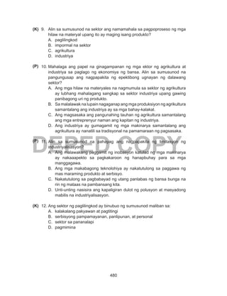 480
DEPED COPY
9.	 Alin sa sumusunod na sektor ang namamahala sa pagpoproseso ng mga
hilaw na materyal upang ito ay maging isang produkto?
A.	 paglilingkod
B.	 impormal na sektor
C.	 agrikultura
D.	 industriya
10.	Mahalaga ang papel na ginagampanan ng mga ektor ng agrikultura at
industriya sa paglago ng ekonomiya ng bansa. Alin sa sumusunod na
pangungusap ang nagpapakita ng epektibong ugnayan ng dalawang
sektor?
A.	 Ang mga hilaw na materyales na nagmumula sa sektor ng agrikultura
ay lubhang mahalagang sangkap sa sektor industriya upang gawing
panibagong uri ng produkto.
B.	 Sa malalawak na lupain nagaganap ang mga produksiyon ng agrikultura
samantalang ang industriya ay sa mga bahay-kalakal.
C.	 Ang magsasaka ang pangunahing tauhan ng agrikultura samantalang
ang mga entreprenyur naman ang kapitan ng industriya.
D.	 Ang industriya ay gumagamit ng mga makinarya samantalang ang
agrikultura ay nanatili sa tradisyonal na pamamaraan ng pagsasaka.
11.	Alin sa sumusunod na pahayag ang nagpapakita ng limitasyon ng
industriyalisasyon?
A.	 Ang malawakang paggamit ng inobasyon katulad ng mga makinarya
ay nakaaapekto sa pagkakaroon ng hanapbuhay para sa mga
manggagawa.
B.	 Ang mga makabagong teknolohiya ay nakatutulong sa paggawa ng
mas maraming produkto at serbisyo.
C.	 Nakatutulong sa pagbabayad ng utang panlabas ng bansa bunga na
rin ng mataas na pambansang kita.
D.	 Unti-unting nasisira ang kapaligiran dulot ng polusyon at masyadong
mabilis na industriyalisasyon.
12.	Ang sektor ng paglilingkod ay binubuo ng sumusunod maliban sa:
A.	 kalakalang pakyawan at pagtitingi
B.	 serbisyong pampamayanan, panlipunan, at personal
C.	 sektor sa pananalapi
D.	 pagmimina
(K)
(P)
(P)
(K)
 