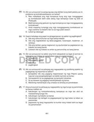 481
DEPED COPY
13.	Alin sa sumusunod na pangungusap ang dahilan kung bakit patuloy pa rin
problema ng kontraktuwalisasyon sa bansa?
A.	 Mas makatitipid ang mga kompanya kung ang mga manggagawa
ay kontraktuwal dahil wala silang mga benepisyo tulad ng SSS at
PhilHealth.
B.	 Maliit lamang ang gastusin ng mga kompanya sa mga manggagawang
kontraktuwal.
C.	 Hindi maaaring tumanggi ang mga manggagawang kontraktuwal sa
mga overtime na trabaho lalo na sa mga peak season.
D.	 Lahat ng nabanggit
14.	Gaano kahalaga ang papel na ginagampanan ng sektor ng paglilingkod?
A.	 Sila ang namumuhunan sa mga bahay-kalakal.
B.	 Sila ang nagkakaloob ng lakas-paggawa, kasanayan, kaalaman, at
serbisyo.
C.	 Sila ang dahilan upang magkaroon ng opurtunidad sa pagkakaroon ng
trabaho sa isang bansa.
D.	 Larawan sila ng mataas na antas ng pamumuhay sa isang bansa.
15.	Alin sa sumusunod na sektor ang hindi nakapaloob sa legal at pormal na
balangkas na inilatag ng pamahalaan para sa pagnenegosyo?
A.	 agrikultura
B.	 impormal na sector
C.	 industriya
D.	 paglilingkod
16.	Alin sa sumusunod na pahayag ang nagpapakita ng positibong epekto ng
paglaganap ng impormal na sektor?
A.	 Ipinapakita nito ang pagiging mapamaraan ng mga Pilipino upang
tugunan ang pangangailangan sa kabila ng krisis sa buhay.
B.	 Sumasalamin ito sa paglaganap ng backyard industries.
C.	 Ito ay larawan ng pagiging industriyalisado ng bansa.
D.	 Maraming mamamayan ang umaasa na lamang sa pamahalaan.
17.	Ang sumusunod na pahayag ay nagpapakita ng mga bunga ng pamimirata
sa bansa maliban sa:
A.	 kakulangan ng komprehensibong kampanya sa mga tao ukol sa
masasamang bunga nito
B.	 kakulangan ng trabaho sa bansa
C.	 kakulangan ng mahigpit na pagpapatupad ng mga batas na laban sa
pamimirata
D.	 pagnanais ng ilang negosyante na kumita nang malaki kahit sa ilegal
na pamamaraan
(U)
(K)
(P)
(P)
(U)
 