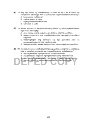 482
DEPED COPY
18.	Ang mga bansa ay makikinabang sa isa’t isa ayon sa konsepto ng
comparative advantage. Alin sa sumusunod na paraan sila makikinabang?
A.	 kasunduang multilateral
B.	 trade embargo at quota
C.	 espesyalisasyon at kalakalan
D.	 sabwatan at kartel
19.	Alin sa sumusunod ang pinakaakmang dahilan ng pakikipagkalakalan ng
mga bansa sa daigdig?
A.	 Abot-kamay na ang angkat na produkto sa lokal na pamilihan.
B.	 upang dumami ang mga produktong imported na maaaring gayahin o
kopyahin
C.	 Madaragdagan ang pantugon ng mga panustos para sa
pangangailangan ng lokal na ekonomiya.
D.	 Maipagmamalaki ang kanilang produkto sa pandaigdigang pamilihan.
20.	Alin sa sumusunod na sitwasyon ang nagpapakita ng paghina ng kalakalang
lokal at panlabas ng mga bansang naapektuhan ng globalisasyon?
A.	 ang pagkakaroon ng mga surplus sa mga pamilihan
B.	 ang patuloy na paglawak ng mga korporasyong transnasyonal
C.	 ang mas malayang pagdaloy ng puhunan at kalakal sa mga bansa
D.	 ang pagbabago sa kabuuhang pamumuhay ng mamamayan
(P)
(U)
(K)
 