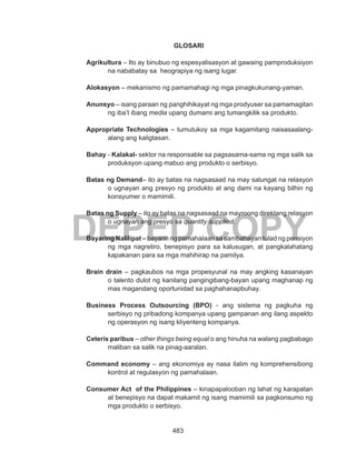 483
DEPED COPY
GLOSARI
Agrikultura – Ito ay binubuo ng espesyalisasyon at gawaing pamproduksiyon
na nababatay sa heograpiya ng isang lugar.
Alokasyon – mekanismo ng pamamahagi ng mga pinagkukunang-yaman.
Anunsyo – isang paraan ng panghihikayat ng mga prodyuser sa pamamagitan
ng iba’t ibang media upang dumami ang tumangkilik sa produkto.
Appropriate Technologies – tumutukoy sa mga kagamitang naisasaalang-
alang ang kaligtasan.
Bahay - Kalakal- sektor na responsable sa pagsasama-sama ng mga salik sa
produksyon upang mabuo ang produkto o serbisyo.
Batas ng Demand– ito ay batas na nagsasaad na may salungat na relasyon
o ugnayan ang presyo ng produkto at ang dami na kayang bilhin ng
konsyumer o mamimili.
Batas ng Supply – ito ay batas na nagsasaad na mayroong direktang relasyon
o ugnayan ang presyo sa quantity supplied.
Bayaring Nalilipat – bayarin ng pamahalaan sa sambahayan tulad ng pensiyon
ng mga nagretiro, benepisyo para sa kalusugan, at pangkalahatang
kapakanan para sa mga mahihirap na pamilya.
Brain drain – pagkaubos na mga propesyunal na may angking kasanayan
o talento dulot ng kanilang pangingibang-bayan upang maghanap ng
mas magandang oportunidad sa paghahanapbuhay.
Business Process Outsourcing (BPO) - ang sistema ng pagkuha ng
serbisyo ng pribadong kompanya upang gampanan ang ilang aspekto
ng operasyon ng isang kliyenteng kompanya.	
Ceteris paribus – other things being equal o ang hinuha na walang pagbabago
maliban sa salik na pinag-aaralan.
Command economy – ang ekonomiya ay nasa ilalim ng komprehensibong
kontrol at regulasyon ng pamahalaan.
Consumer Act of the Philippines – kinapapalooban ng lahat ng karapatan
at benepisyo na dapat makamit ng isang mamimili sa pagkonsumo ng
mga produkto o serbisyo.
 