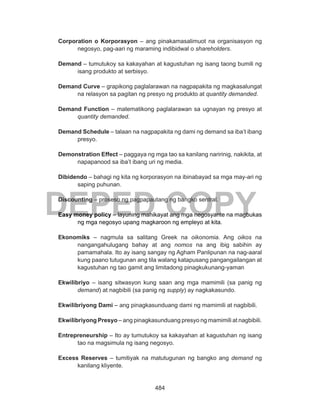 484
DEPED COPY
Corporation o Korporasyon – ang pinakamasalimuot na organisasyon ng
negosyo, pag-aari ng maraming indibidwal o shareholders.
Demand – tumutukoy sa kakayahan at kagustuhan ng isang taong bumili ng
isang produkto at serbisyo.
Demand Curve – grapikong paglalarawan na nagpapakita ng magkasalungat
na relasyon sa pagitan ng presyo ng produkto at quantity demanded.
Demand Function – matematikong paglalarawan sa ugnayan ng presyo at
quantity demanded.
Demand Schedule – talaan na nagpapakita ng dami ng demand sa iba’t ibang
presyo.
Demonstration Effect – paggaya ng mga tao sa kanilang naririnig, nakikita, at
napapanood sa iba’t ibang uri ng media.
Dibidendo – bahagi ng kita ng korporasyon na ibinabayad sa mga may-ari ng
saping puhunan.
Discounting – proseso ng pagpapautang ng bangko sentral.
Easy money policy – layuning mahikayat ang mga negosyante na magbukas
ng mga negosyo upang magkaroon ng empleyo at kita.
Ekonomiks – nagmula sa salitang Greek na oikonomia. Ang oikos na
nangangahulugang bahay at ang nomos na ang ibig sabihin ay
pamamahala. Ito ay isang sangay ng Agham Panlipunan na nag-aaral
kung paano tutugunan ang tila walang katapusang pangangailangan at
kagustuhan ng tao gamit ang limitadong pinagkukunang-yaman
Ekwilibriyo – isang sitwasyon kung saan ang mga mamimili (sa panig ng
demand) at nagbibili (sa panig ng supply) ay nagkakasundo.
Ekwilibriyong Dami – ang pinagkasunduang dami ng mamimili at nagbibili.
Ekwilibriyong Presyo – ang pinagkasunduang presyo ng mamimili at nagbibili.
Entrepreneurship – Ito ay tumutukoy sa kakayahan at kagustuhan ng isang
tao na magsimula ng isang negosyo.
Excess Reserves – tumitiyak na matutugunan ng bangko ang demand ng
kanilang kliyente.
 