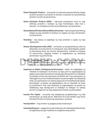 485
DEPED COPY
Gross Domestic Product – sumusukat sa kabuuang pampamilihang halaga
ng lahat ng tapos na produkto at serbisyo na ginawa sa isang takdang
panahon sa loob ng isang bansa.
Gross Domestic Product (GDP) – kabuuang produksiyon mula sa mga
nilikhang produkto o serbisyo ng mga mamamayan, lokal man o
dayuhan, na isinagawa sa loob ng nasasakupan ng isang bansa.
GrossNationalProduct(GrossNationalIncome)– kabuuangpampamilihang
halaga ng mga produkto at serbisyo na nagawa ng mga mamamayan
ng isang bansa.
Hoarding – ang tawag sa pagtatago ng mga produkto o supply ng mga
negosyante.
Human Development Index (HDI) – tumutukoy sa pangkalahatang sukat ng
kakayahan ng isang bansa na matugunan ang mahahalagang aspeto
ng kaunlarang pang- tao (human development): mahaba at malusog
na pamumuhay, pagiging maalam at pagkakaroon ng disenteng
pamantayan ng pamumuhay.
Human Development Report – ulat na inilalabas ng United Nations
Development Programme (UNDP) tungkol sa estado ng kaunlarang
pang-tao sa mga kasaping bansa nito.
Impormal na Sektor (Underground Economy) – sektor na nagtataglay ng
malawak na katangian na binubuo ng mga yunit na nagsasagawa ng
pagbuongproduktoatserbisyonaangpangunahingmithiinaymakalikha
ng empleyo at kita ang mga taong lumalahok dito. Ang mga gawain ng
nabanggit na yunit ay naisasakatuparan sa pamamagitan ng mababang
antas ng organisasyon na walang pagsunod sa itinatadhanang kapital,
pamantayan, at paraan ng pagsasagawa nito sa napakaliit na antas
ng produksiyon. Ang mga katuwang sa pagsasagawa ng gawain ay
kadalasang mga kamag-anak at malalapit na kaibigan na walang
pormal na pagsunod sa mga patakarang itinakda ng pamahalaan.
Income Per Capita – sinusukat ang kalagayang pangkabuhayan ng mga
mamamayan ng isang bansa. Makukuha ito kung hahatiin ang Gross
Domestic Product sa kabuuang populasyon ng bansa.
Incorporation – ang proseso ng pagiging isang korporasyon.
Industriyalisasyon – paggamit ng mga makinarya at makabagong teknolohiya
sa paglinang ng mga industriya at pinagkukunang-yaman.
 
