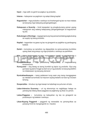 486
DEPED COPY
Input – mga salik na gamit sa pagbuo ng produkto..
Interes – kabayaran sa paghiram ng salapi bilang kapital
Kagustuhan – mga produkto o serbisyo na hinahangad ng tao na mas mataas
sa kanyang mga batayang pangangailangan.
Kakapusan o Scarcity – hindi kasapatan ng pinagkukunang yaman upang
matugunan ang walang katapusang pangangailangan at kagustuhan
ng tao.
KakulanganoShortage–nagaganapkungmaypansamantalangpagkukulang
sa supply ng isang produkto.
Kapital – kagamitan na gawa ng tao na ginagamit sa paglikha ng panibagong
kalakal.
Kartel – tumutukoy sa samahan ng oligopolista na sama-samang kumikilos
upang itaas ang presyo ng mga produkto o serbisyo sa pamilihan.
Kita – kitang tinatanggap ng mga manggagawa kapalit ng pagtatrabaho o
kinita mula sa hindi produktibong gawain sa isang takdang panahon.
Komplementaryo – mga produktong magkasabay o magkasamang
kinukonsumo.
Konsyumer – ang tawag sa taong bumibili ng tapos ng produkto. Siya ang
gumawa ng plano hinggil sa dami at uri ng produkto na kanyang bibilhin
na inilalarawan ng kanyang demand.
Kontraktwalisasyon – isang patakaran kung saan ang isang manggagawa
ay nakatali sa kontrata na mayroon siyang trabaho sa loob ng 5 buwan
lamang.
Kooperatiba – binubuo ng mga kasapi na kabahagi sa puhunan at tubo.
Labor-Intensive Economy – uri ng ekonomiya na nagbibigay halaga sa
yamang-tao bilang lakas-paggawa sa paglinang ng likas na yaman.
Lakas-Paggawa – tumutukoy sa kakayahan ng tao na ginagamit sa
produksiyon ng kalakal o serbisyo.
Likas-Kayang Paggamit – paggamit ng renewable na yamang-likas sa
paraang hindi ito manganganib na maubos
 
