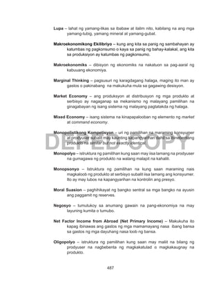 487
DEPED COPY
Lupa – lahat ng yamang-likas sa ibabaw at ilalim nito, kabilang na ang mga
yamang-tubig, yamang mineral at yamang-gubat.
Makroekonomikong Ekilibriyo – kung ang kita sa panig ng sambahayan ay
katumbas ng pagkonsumo o kaya sa panig ng bahay-kalakal, ang kita
sa produksiyon ay katumbas ng pagkonsumo.
Makroekonomiks – dibisyon ng ekonomiks na nakatuon sa pag-aaral ng
kabuuang ekonomiya.
Marginal Thinking – pagsusuri ng karagdagang halaga, maging ito man ay
gastos o pakinabang na makukuha mula sa gagawing desisyon.
Market Economy – ang produksyon at distribusyon ng mga produkto at
serbisyo ay nagaganap sa mekanismo ng malayang pamilihan na
ginagabayan ng isang sistema ng malayang pagtatakda ng halaga.
Mixed Economy – isang sistema na kinapapalooban ng elemento ng market
at command economy.
Monopolistikong Kompetisyon – uri ng pamilihan na maraming konsyumer
at prodyuser subalit may kaunting kapangyarihan dahil sa ibinebentang
produkto na similar but not exactly identical.
Monopolyo – istruktura ng pamilihan kung saan may iisa lamang na prodyuser
na gumagawa ng produkto na walang malapit na kahalili.
Monopsonyo – Istruktura ng pamilihan na kung saan maraming nais
magkaloob ng produkto at serbisyo subalit iisa lamang ang konsyumer.
Ito ay may lubos na kapangyarihan na kontrolin ang presyo.
Moral Suasion – paghihikayat ng bangko sentral sa mga bangko na ayusin
ang paggamit ng reserves.
Negosyo – tumutukoy sa anumang gawain na pang-ekonomiya na may
layuning kumita o tumubo.
Net Factor Income from Abroad (Net Primary Income) – Makukuha ito
kapag ibinawas ang gastos ng mga mamamayang nasa ibang bansa
sa gastos ng mga dayuhang nasa loob ng bansa.
Oligopolyo – istruktura ng pamilihan kung saan may maliit na bilang ng
prodyuser na nagbebenta ng magkakatulad o magkakaugnay na
produkto.
 