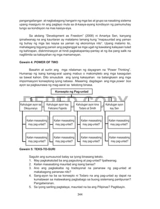 344
DEPED COPY
pangangailangan at nagbabagong hangarin ng mga tao at grupo sa nasabing sistema
upang masiguro rin ang paglayo mula sa di-kaaya-ayang kondisyon ng pamumuhay
tungo sa kondisyon na mas kasiya-siya.
	 Sa akdang “Development as Freedom” (2008) ni Amartya Sen, kanyang
ipinaliwanag na ang kaunlaran ay matatamo lamang kung “mapauunlad ang yaman
ng buhay ng mga tao kaysa sa yaman ng ekonomiya nito”. Upang matamo ito,
mahalagang bigyang pansin ang pagtanggal sa mga ugat ng kawalang kalayaan tulad
ng kahirapan, diskriminasyon at hindi pagkakapantay-pantay at ng iba pang salik na
naglilimita sa kakayahan ng mga mamamayan.
Gawain 4: POWER OF TWO
Basahin at suriin ang mga nilalaman ng dayagram na “Power Thinking”.
Humanap ng isang kamag-aral upang mabuo o makompleto ang mga kasagutan
sa bawat kahon. Dito sinusubok ang iyong kakayahan na balangkasin ang mga
impormasyon/ konseptong iyong nabasa . Maaaring dagdagan ang mga power box
ayon sa pagkaunawa ng mag-aaral sa tekstong binasa.
Gawain 5: TEKS-TO-SURI
	 Sagutin ang sumusunod batay sa iyong binasang teksto.
1.	 May pagkakatulad ba ang pagsulong at pag-unlad? Ipaliwanag.
2.	 Kailan masasabing maunlad ang isang bansa?
3.	 Ano ang pagkakaiba ng tradisyonal na pananaw ng pag-unlad at
makabagong pananaw nito?
4.	 Sang-ayon ka ba sa konsepto ni Todaro na ang pag-unlad ay dapat na
kumatawan sa malawakang pagbabago sa buong sistemang panlipunan?
Pangatwiranan.
5.	 Sa iyong sariling pagtataya, maunlad na ba ang Pilipinas? Pagtibayin.
Konsepto ng Pag-unlad
Kahulugan ayon sa
Diksyunaryo
Kahulugan ayon kay
Feliciano Fajardo
Kahulugan ayon kina
Todaro at Smith
Kailan masasabing
may pag-unlad?
Kailan masasabing
may pag-unlad?
Kailan masasabing
may pag-unlad?
Kailan masasabing
may pag-unlad?
Kailan masasabing
may pag-unlad?
Kailan masasabing
may pag-unlad?
Kailan masasabing
may pag-unlad?
Kailan masasabing
may pag-unlad?
Kahulugan ayon
kay Sen
 