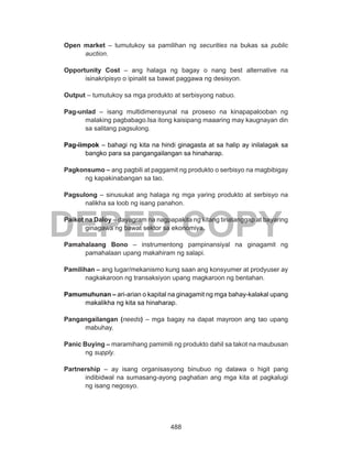 488
DEPED COPY
Open market – tumutukoy sa pamilihan ng securities na bukas sa public
auction.
Opportunity Cost – ang halaga ng bagay o nang best alternative na
isinakripisyo o ipinalit sa bawat paggawa ng desisyon.
Output – tumutukoy sa mga produkto at serbisyong nabuo.
Pag-unlad – isang multidimensyunal na proseso na kinapapalooban ng
malaking pagbabago.Isa itong kaisipang maaaring may kaugnayan din
sa salitang pagsulong.
Pag-iimpok – bahagi ng kita na hindi ginagasta at sa halip ay inilalagak sa
bangko para sa pangangailangan sa hinaharap.
Pagkonsumo – ang pagbili at paggamit ng produkto o serbisyo na magbibigay
ng kapakinabangan sa tao.
Pagsulong – sinusukat ang halaga ng mga yaring produkto at serbisyo na
nalikha sa loob ng isang panahon.
Paikot na Daloy – dayagram na nagpapakita ng kitang tinatanggap at bayaring
ginagawa ng bawat sektor sa ekonomiya.
Pamahalaang Bono – instrumentong pampinansiyal na ginagamit ng
pamahalaan upang makahiram ng salapi.
Pamilihan – ang lugar/mekanismo kung saan ang konsyumer at prodyuser ay
nagkakaroon ng transaksiyon upang magkaroon ng bentahan.
Pamumuhunan – ari-arian o kapital na ginagamit ng mga bahay-kalakal upang
makalikha ng kita sa hinaharap.
Pangangailangan (needs) – mga bagay na dapat mayroon ang tao upang
mabuhay.
Panic Buying – maramihang pamimili ng produkto dahil sa takot na maubusan
ng supply.
Partnership – ay isang organisasyong binubuo ng dalawa o higit pang
indibidwal na sumasang-ayong paghatian ang mga kita at pagkalugi
ng isang negosyo.
 