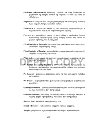 489
DEPED COPY
Patakaran sa Pananalapi –	sistemang pinaiiral na may kinalaman sa
pagkontrol ng Bangko Sentral ng Pilipinas sa dami ng salapi sa
sirkulasyon.
Pisyolohikal – bayohikal na pangangailangang ng katawan upang mabuhay
tulad pagkain, hangin, kasuotan, tirahan.
Preference – batayan ng pagpili ng tao sakanyang pangangailangan o
kagustuhan na masusukat sa pamamagitan ng utility.
Presyo – ang nakatakdang halaga ng isang kalakal o paglilingkod. Ito ang
nagsisilbing tagapag-ugnay upang maging ganap ang palitan sa
pagitan ng konsyumer at prodyuser.
Price Elasticity of Demand – sumusukat kung gaano kasensitibo ang quantity
demand sa pagbabago ng presyo.
Price Elasticity of Supply – sumusukat kung gaano kasensitibo ang quantity
supplied sa pagbabago ng presyo.
Price Index – sumusukat sa average na pagbabago sa presyo ng mga
produkto at serbisyo.
Production Possibility Frontier o PPF – modelo na kumakatawan sa
limitasyon ng mga output na maaaring malikha mula sa mga posibleng
kombinasyon ng mga input.
Produksyon – proseso ng pagsasama-sama ng mga salik upang makabuo
ng produkto.
Prodyuser – ang nagbebenta o gumagawa ng mga produkto at serbisyo sa
pamilihan.
Quantity Demanded – dami ng produkto at serbisyo na handa at kayang bilhin
ng mga mamimili sa iba’t ibang presyo.
Quantity Supplied – tumutukoy sa dami ng produkto at serbisyo na handa at
kayang ipagbili ng mga bahay- kalakal sa iba’t ibang presyo.
Renta o Upa – kabayaran sa paggamit ng lupa.
Sahod o Suweldo – kabayaran sa paggamit ng lakas-paggawa.
Salapi	– ginagamit na tagapamagitan sa transaksyon ng sambahayan.
 