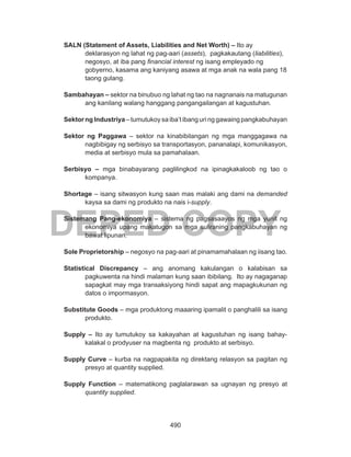 490
DEPED COPY
SALN (Statement of Assets, Liabilities and Net Worth) – Ito ay
deklarasyon ng lahat ng pag-aari (assets), pagkakautang (liabilities),
negosyo, at iba pang financial interest ng isang empleyado ng
gobyerno, kasama ang kaniyang asawa at mga anak na wala pang 18
taong gulang.
Sambahayan – sektor na binubuo ng lahat ng tao na nagnanais na matugunan
ang kanilang walang hanggang pangangailangan at kagustuhan.
Sektor ng Industriya – tumutukoy sa iba’t ibang uri ng gawaing pangkabuhayan
Sektor ng Paggawa – sektor na kinabibilangan ng mga manggagawa na
nagbibigay ng serbisyo sa transportasyon, pananalapi, komunikasyon,
media at serbisyo mula sa pamahalaan.
Serbisyo – mga binabayarang paglilingkod na ipinagkakaloob ng tao o
kompanya.
Shortage – isang sitwasyon kung saan mas malaki ang dami na demanded
kaysa sa dami ng produkto na nais i-supply.
Sistemang Pang-ekonomiya – sistema ng pagsasaayos ng mga yunit ng
ekonomiya upang makatugon sa mga suliraning pangkabuhayan ng
bawat lipunan.
Sole Proprietorship – negosyo na pag-aari at pinamamahalaan ng iisang tao.
Statistical Discrepancy – ang anomang kakulangan o kalabisan sa
pagkuwenta na hindi malaman kung saan ibibilang. Ito ay nagaganap
sapagkat may mga transaksiyong hindi sapat ang mapagkukunan ng
datos o impormasyon.
Substitute Goods – mga produktong maaaring ipamalit o panghalili sa isang
produkto.
Supply – Ito ay tumutukoy sa kakayahan at kagustuhan ng isang bahay-
kalakal o prodyuser na magbenta ng produkto at serbisyo.
Supply Curve – kurba na nagpapakita ng direktang relasyon sa pagitan ng
presyo at quantity supplied.
Supply Function – matematikong paglalarawan sa ugnayan ng presyo at
quantity supplied.
 