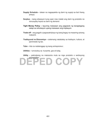 491
DEPED COPY
Supply Schedule – talaan na nagpapakita ng dami ng supply sa iba’t ibang
presyo.
Surplus – isang sitwasyon kung saan mas malaki ang dami ng produkto na
isinusuplay kaysa sa dami ng demand.
Tight Money Policy – layuning maiwasan ang pagpasok ng karagdagang
salapi sa sirkulasyon upang maiwasan ang implasyon.
Trade-off – ang pagpili o pagsasakripisyo ng isang bagay na maaaring sanang
makamit.
Tradisyunal na Ekonomiya – sistemang nakabatay sa tradisyon, kultura, at
paniniwala ng tao.
Tubo – kita na natatanggap ng isang entrepreneur.
Utilities – tumutukoy sa kuryente, gas at tubig.
Utility – pakinabang na makukuha mula sa mga produkto o serbisyong
pinagpipilian.
 