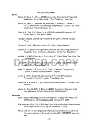 492
DEPED COPY
MGA SANGGUNIAN
Books
Balitao, B., Cruz, N., Rillo, J. (2004). Ekonomiks: Pagsulong at Pag-unlad
Makabayan Serye. Quezon City: Vibal Publishing House, Inc.
Balitao, B., Ong, J., Cervantes, M., Ponsaran, J, Nolasco, L, & Rillo, J.
(2012). Ekonomiks: Mga Konsepto at Aplikasyon. Quezon City, Philip-
pines: Vibal Publishing House, Inc.
Case, K. E., Fair, R. C., Oster, S. M. (2012).Principles of Economics.10th
Edition. Boston, MA: Prentice Hall
Fajardo F. (1994). Economic Development. 3rd Edition. Manila: Navotas
Press.
Farmer, R. (2002). Macroeconomics. 2nd
Edition. South-Western:
Imperial, C. M. (2004). Pana-panahon, Worktext para sa Araling Panlipunan
Ikaapat na Taon: Ekonomiks. Sampaloc, Manila: Rex Book Store
Mankiw, N. (1997). Principles of Economics. 3RD
Edition. New York, USA: The
Dryden Press
McConnell, C. R., Brue, S. L., & Barbiero, T. P. (2001). Microeconomics.(9th
edition. New York: McGraw- Hill.
Meek, S., Morton, J., & Schug, M. C. (2008).Economics Concepts and
Choices. Canada: McDougal Mifflin Company.
Morris, J. (2002). Sustainable Development: Promoting Progress or
Perpetuating Poverty?. London: Profile Books Ltd.
Todaro, M. P. & Smith S. C. (2012).Economic Development.11th
Edition. USA:
Pearson.
Viloria, E., Cruz, N., Rillo, J. & Lim, A. (2000). Ekonomiks: Batayang Aklat
para sa Ikaapat na Taon. Quezon City: SD Publication.
Websites
2013. Retrieved from http://www.ft.com/cms/s/0/1497f650-c8d8-11e2-acc6-
00144feab7de.html#axzz39ucypQ5L on August 16 2014
Abante-tonite online. (2013). Retrieved from http://m.abante-tonite.com/issue/
dec2013/pictures/t-27-08-2.jpg on November 7, 2014
Albert, J. R. (2013). How Important is Agriculture in the Economy, retrieved
from www.nscb.gov.ph/beyondthenumbers/2013/04122013_jrga_agri.
asp
 