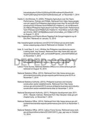 494
DEPED COPY
Industrialization%20on%20School%20Enrollment%20and%20
Youth%20Employment%20in%20Indonesia.pdf on November 7, 2014
Habito C. And Briones, R. (2005). Philippine Agriculture over the Years:
Performance, Policies and Pitfalls, Retrieved from https://www.google.
com.ph/ search?q=Philippine+Agriculture+over+the+Ye ars%3A+Perf
ormance%2C+Policies+and+Pitfalls%2C+Habito+C.+A nd+Briones%
2C+R&oq=Philippine+Agriculture+over+the+Years%3A+ Performance
%2C+Policies+and+Pitfalls%2C+Habito+C.+And+Brion es%2C+R&a
qs=chrome..69i57.2239j0j8&sourceid=chrome&es_sm=93&ie=UTF-8
on August 11, 2014
http://tagaloglang.com/Filipino-Music/Tagalog-Folk-Songs/magtanim-ay-di-
biro.html. Retrieved on January 13, 2015
http://sasaliwngawit.wordpress.com/2012/10/12/doon-po-sa-amin-balik-
tanaw-usapang-pag-unlad-2/ Retrieved on October 15, 2014
Intal, S J and See, E. (n.d.). Whither the Philippine manufacturing sector:
Looking back, way forward. Retrieved from http://www.dlsu.edu.ph/
research/centers/aki/_pdf/_concludedProjects/_volumeI/IntalSee.pd
on November 7, 2014
International Monetary Fund. (2013). (http://www.imf.org/external/pubs/ft/
survey/so/2013/car052113a.htm). Retrieved on July 2014
Labour Force Survey, National Statistics Office.(n.d.).www.census.gov.ph
retrieved on August 16, 2014
National Statistics Office. (2014). Retrieved from http://www.census.gov.
ph/content/commodity groups-exports-performance-june-2014 on
November 7, 2014
National Statistics Authority. (2012). Philippine business and industry
construction sector establishments. Retrieved from http://www.
census.gov.ph/content/2012-census-philippine-business-and-industry-
construction-sector-establishments-total on November 7, 2014
National Development Authority. (2011). Philippine development plan 2011-
2016 – Results matrices. Retrieved from http://devplan.neda.gov.ph/
chapter3.php, on November 7, 2014
National Statistics Office. (2014). Retrieved from http://www.census.gov.ph/
content/merchandise-exports-performance-june-2014 on November 7,
2014
National Statistics Office. (2012). Labour Force Survey. Retrieved www.nscb.
gov.ph/beyondthenumbers/2013/04122013_jrga_agri.asp on October
12, 2014
 