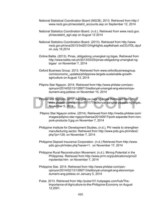 495
DEPED COPY
National Statistical Coordination Board (NSCB). 2013. Retrieved from http://
www.nscb.gov.ph/secstat/d_accounts.asp on September 12, 2014
National Statistics Coordination Board. (n.d.). Retrieved from www.nscb.gov.
ph/secstat/d_agri.asp on August 12 2014
National Statistics Coordination Board. (2013). Retrieved from http://www.
nscb.gov.ph/sna/2013/3rd2013/highlights.asp#sthash.xsCOJ7DL.dpuf
on July 16,2014
Online Balita. (2013). Pinas, obligadong umangkat ng bigas. Retrieved from
http://www.balita.net.ph/2013/03/25/pinas-obligadong-umangkat-ng-
bigas/ on November 7, 2014
Oxford Business Group. 2013. Retrieved from www.oxfordbusinessgroup.
com/economic_updates/philippines-targets-sustainable-growth-
agriculture on August 13, 2014
Pilipino Star Ngayon. 2014. Retrieved from http://www.philstar.com/psn-
opinyon/2014/02/13/1289713/editoryal-umangat-ang-ekonomiya-
dumami-ang-jobless on November 15, 2014
Pilipino star Ngayon. 2012. Aangkat pa pala ng bigas Retrieved from http://
www.philstar.com/opinyon/811177/editoryal-aangkat-pa-pala-ng-bigas.
November 5, 2014
Pilipino Star Ngayon online. (2014). Retrieved from http://media.philstar.com/
images/pilipino-star-ngayon/bansa/20140917/pork-separate-from-non-
pork-products-3.jpg on November 7, 2014
Philippine Institute for Development Studies. (n.d.), Phl needs to strengthen
manufacturing sector. Retrieved from http://www.pids.gov.ph/index2.
php?pr=129, on November 7, 2014
Philippine Deposit Insurance Corporation. (n.d.) Retrieved from http://www.
pdic.gov.ph/index.php?saver=1. on November 17, 2014
Philippine Rural Reconstruction Movement. (n.d.). Mining Potential in the
Philippines. Retrieved from http://www.prrm.org/publications/gmo2/
mpotential.htm on November 7, 2014
Philippine Star. 2014. Retrieved from http://www.philstar.com/psn-
opinyon/2014/02/13/1289713/editoryal-umangat-ang-ekonomiya-
dumami-ang-jobless on January 5, 2014
Pulse. 2013. Retrieved from http://pulse101.hubpages.com/hub/The-
Importance-of-Agriculture-to-the-Philippine-Economy on August
12,2001.
 