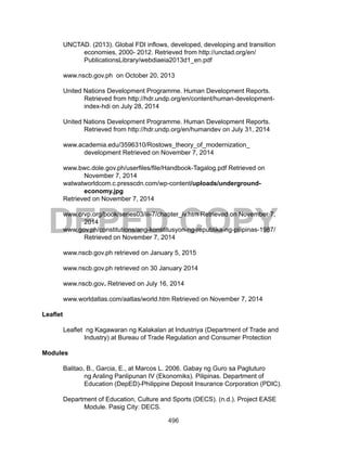 496
DEPED COPY
UNCTAD. (2013). Global FDI inflows, developed, developing and transition
economies, 2000- 2012. Retrieved from http://unctad.org/en/
PublicationsLibrary/webdiaeia2013d1_en.pdf
www.nscb.gov.ph on October 20, 2013
United Nations Development Programme. Human Development Reports.
Retrieved from http://hdr.undp.org/en/content/human-development-
index-hdi on July 28, 2014
United Nations Development Programme. Human Development Reports.
Retrieved from http://hdr.undp.org/en/humandev on July 31, 2014
www.academia.edu/3596310/Rostows_theory_of_modernization_
development Retrieved on November 7, 2014
www.bwc.dole.gov.ph/userfiles/file/Handbook-Tagalog.pdf Retrieved on
November 7, 2014
watwatworldcom.c.presscdn.com/wp-content/uploads/underground-
economy.jpg
Retrieved on November 7, 2014
www.crvp.org/book/series03/iii-7/chapter_iv.htm Retrieved on November 7,
2014
www.gov.ph/constitutions/ang-konstitusyon-ng-republika-ng-pilipinas-1987/
Retrieved on November 7, 2014
www.nscb.gov.ph retrieved on January 5, 2015
www.nscb.gov.ph retrieved on 30 January 2014
www.nscb.gov. Retrieved on July 16, 2014
www.worldatlas.com/aatlas/world.htm Retrieved on November 7, 2014
Leaflet
Leaflet ng Kagawaran ng Kalakalan at Industriya (Department of Trade and
Industry) at Bureau of Trade Regulation and Consumer Protection
Modules
Balitao, B., Garcia, E., at Marcos L. 2006. Gabay ng Guro sa Pagtuturo
ng Araling Panlipunan IV (Ekonomiks). Pilipinas. Department of
Education (DepED)-Philippine Deposit Insurance Corporation (PDIC).
Department of Education, Culture and Sports (DECS). (n.d.). Project EASE
Module. Pasig City: DECS.
 