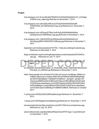 497
DEPED COPY
Images
2.bp.blogspot.com/-S-wo-MsJijQ/T8kX87eYv3I/AAAAAAAAACo/Yv_hI-kHjeg/
s1600/LunaJ_caltex.jpg Retrived on November 7, 2014
3.bp.blogspot.com/-sKmZsEUVBLI/UoLK7dyZI3I/AAAAAAAAJ88/
FxkWDVS2f_8/s1600/telcoph+logo.png Retrieved on: November 7,
2014
4.bp.blogspot.com/-xEQmgJXTrRw/Uml0-KcEoII/AAAAAAAAAAw/
pxoQqzcIxUs/s1600/Shell-Logo.jpg Retrived on November 7, 2014
4.bp.blogspot.com/_69u2CK25Cas/SSb5euqlXxI/AAAAAAAACuU/
l4wVNpyqyWM/s1600/APEC%2Bmap.jpg Retrieved on November 7,
2014
bigbasket.com/media/uploads/p/l/161754_1-tide-plus-detergent-powder.jpg
Retrieved on November 7, 2014
blogs.worldwatch.org/nourishingtheplanet/wp-content/uploads/2012/04/Co-
ops.jpg. Retrieved on July 17, 2014
clearit.ca/wp-content/uploads//2013/10/apec.jpg Retrieved on November 7,
2014
en.wikipedia.org/wiki/Association_of_Southeast_Asian_Nations#mediaviewer/
File:Seal_of_ASEAN.svg Retrieved on November 7, 2014
https://www.google.com.ph/search?q=clip+art+arrow+man&espv=2&tbm=is
ch&tbo=u&source=univ&sa=X&ei=6Vv5U5DKGonl8AWPj4KgAQ&v
ed=0CGYQsAQ&biw=1024&bih=610#facrc=_&imgdii=_&imgrc=ZY
1QL6cw3xlMiM%253A%3BHntzdV7QpryUYM%3Bhttp%253A%252
F%252Fwww.clipartbest.com%252Fcliparts%252FecM%252F5db%
252FecM5dbpcn.png%3Bhttp%253A%252F%252Fwww.clipartbest.
com%252Fclipart-ecM5dbpcn%3B600%3B600, Retrieved on October
2013
i1.ytimg.com/vi/GQXyH2XOcD8/hqdefault.jpg Retrieved on: November 7,
2014
1.ytimg.com/vi/KhKdagSq1dc/hqdefault.jpg Retrieved on: November 7, 2014
pinoytransplantiniowa.files.wordpress.com/2011/02/micro-entrepreneur.jpg.
Retrieved on July 16, 2014
www.brettonwoods.org/sites/default/files/photos/WTO-logo-1.png Retrieved
on November 7, 2014
 
