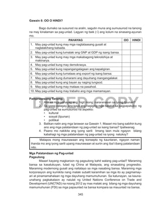 345
DEPED COPY
Gawain 6: OO O HINDI?
Bago dumako sa susunod na aralin, sagutin muna ang sumusunod na tanong
na may kinalaman sa pag-unlad. Lagyan ng tsek (√) ang kolum na sinasang-ayunan
mo.
PAHAYAG OO HINDI
1.	 May pag-unlad kung may mga nagtataasang gusali at
naglalakihang kalsada.
2.	 May pag-unlad kung lumalaki ang GNP at GDP ng isang bansa.
3.	 May pag-unlad kung may mga makabagong teknolohiya at
makinarya.
4.	 May pag-unlad kung may demokrasya.
5.	 May pag-unlad kung napangangalagaan ang kapaligiran.
6.	 May pag-unlad kung tumataas ang export ng isang bansa.
7.	 May pag-unlad kung dumarami ang dayuhang mangangalakal.
8.	 May pag-unlad kung ang bayan ay naging lungsod.
9.	 May pag-unlad kung may mataas na pasahod.
10.	May pag-unlad kung may trabaho ang mga mamamayan.
Pamprosesong Tanong:
1.	 Alin sa mga pahayag ang higit mong nararanasan sa iyong lipunan?
2.	 Sa iyong palagay, ano kaya ang nagiging mga balakid sa pagpapatuloy ng
pag-unlad sa sumusunod na aspekto:
•	 kultural
•	 sosyal (lipunan)
•	 politikal
3.	 Balikan natin ang mga larawan sa Gawain 1. Maaari mo bang sabihin kung
ano ang mga palatandaan ng pag-unlad sa isang bansa? Ipaliwanag.
4.	 Paano mo nakikita ang iyong sarili limang taon mula ngayon bilang
kabahagi ng mga palatandaan ng pag-unlad na iyong natukoy?
Mga Palatandaan ng Pag-unlad
Pagsulong	
	 Maaari kayang magkaroon ng pagsulong kahit walang pag-unlad? Maraming
bansa sa kasalukuyan, tulad ng China at Malaysia, ang sinasabing progresibo.
Maraming modernong gusali ang naitatayo sa mga nasabing bansa. Maraming mga
korporasyon ang kumikita nang malaki subalit karamihan sa mga ito ay pagmamay-
ari at pinamamahalaan ng mga dayuhang mamumuhunan. Sa katunayan, sa kauna-
unahang pagkakataon ay naiulat ng United Nations Conference on Trade and
Development (UNCTAD) na noong 2012 ay mas malaki ang bilang ng mga dayuhang
mamumuhunan (FDI) sa mga papaunlad na bansa kompara sa mauunlad na bansa.
	 Matapos mong maunawaan ang konsepto ng kaunlaran, ngayon naman
ihanda mo ang iyong sarili upang maunawaan at suriin ang iba’t ibang palatandaan
nito.
 