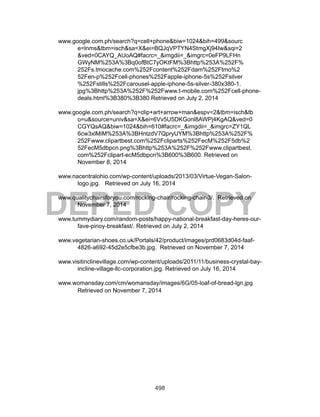498
DEPED COPY
www.google.com.ph/search?q=cell+phone&biw=1024&bih=499&sourc
e=lnms&tbm=isch&sa=X&ei=BQJqVPTYN4StmgXj94Iw&sqi=2
&ved=0CAYQ_AUoAQ#facrc=_&imgdii=_&imgrc=0eFP9LFHn
GWyNM%253A%3Bq0ofBtC7yOKtFM%3Bhttp%253A%252F%
252Fs.tmocache.com%252Fcontent%252Fdam%252Ftmo%2
52Fen-p%252Fcell-phones%252Fapple-iphone-5s%252Fsilver
%252Fstills%252Fcarousel-apple-iphone-5s-silver-380x380-1.
jpg%3Bhttp%253A%252F%252Fwww.t-mobile.com%252Fcell-phone-
deals.html%3B380%3B380 Retrieved on July 2, 2014
www.google.com.ph/search?q=clip+art+arrow+man&espv=2&tbm=isch&tb
o=u&source=univ&sa=X&ei=6Vv5U5DKGonl8AWPj4KgAQ&ved=0
CGYQsAQ&biw=1024&bih=610#facrc=_&imgdii=_&imgrc=ZY1QL
6cw3xlMiM%253A%3BHntzdV7QpryUYM%3Bhttp%253A%252F%
252Fwww.clipartbest.com%252Fcliparts%252FecM%252F5db%2
52FecM5dbpcn.png%3Bhttp%253A%252F%252Fwww.clipartbest.
com%252Fclipart-ecM5dbpcn%3B600%3B600. Retrieved on
November 8, 2014
www.nacentralohio.com/wp-content/uploads/2013/03/Virtue-Vegan-Salon-
logo.jpg. Retrieved on July 16, 2014
www.qualitychairsforyou.com/rocking-chair/rocking-chair-3/. Retrieved on
November 7, 2014
www.tummydiary.com/random-posts/happy-national-breakfast-day-heres-our-
fave-pinoy-breakfast/. Retrieved on July 2, 2014
www.vegetarian-shoes.co.uk/Portals/42/product/images/prd0683d04d-faaf-
4826-a692-45d2e5cfbe3b.jpg. Retrieved on November 7, 2014
www.visitinclinevillage.com/wp-content/uploads/2011/11/business-crystal-bay-
incline-village-llc-corporation.jpg. Retrieved on July 16, 2014
www.womansday.com/cm/womansday/images/6G/05-loaf-of-bread-lgn.jpg
Retrieved on November 7, 2014
 