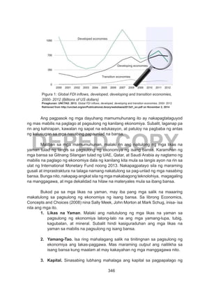 346
DEPED COPY
	 Ang pagpasok ng mga dayuhang mamumuhunang ito ay nakapagtataguyod
ng mas mabilis na paglago at pagsulong ng kanilang ekonomiya. Subalit, laganap pa
rin ang kahirapan, kawalan ng sapat na edukasyon, at patuloy na pagbaba ng antas
ng kalusugan sa mga nasabing papaunlad na bansa.
	 Maliban sa mga mamumuhunan, malaki rin ang naitulong ng mga likas na
yaman tulad ng langis sa pagsulong ng ekonomiya ng isang bansa. Karamihan ng
mga bansa sa Gitnang Silangan tulad ng UAE, Qatar, at Saudi Arabia ay nagtamo ng
mabilis na paglago ng ekonomiya dala ng kanilang kita mula sa langis ayon na rin sa
ulat ng International Monetary Fund noong 2013. Nakapagpatayo sila ng maraming
gusali at imprastraktura na talaga namang nakatulong sa pag-unlad ng mga nasabing
bansa. Bunga nito, nakapag-angkat sila ng mga makabagong teknolohiya, magagaling
na manggagawa, at mga dekalidad na hilaw na materyales mula sa ibang bansa.
	 Bukod pa sa mga likas na yaman, may iba pang mga salik na maaaring
makatulong sa pagsulong ng ekonomiya ng isang bansa. Sa librong Economics,
Concepts and Choices (2008) nina Sally Meek, John Morton at Mark Schug, inisa- isa
nila ang mga ito.
1.	 Likas na Yaman. Malaki ang naitutulong ng mga likas na yaman sa
pagsulong ng ekonomiya lalong-lalo na ang mga yamang-lupa, tubig,
kagubatan, at mineral. Subalit hindi kasiguraduhan ang mga likas na
yaman sa mabilis na pagsulong ng isang bansa.
2.	 Yamang-Tao. Isa ring mahalagang salik na tinitingnan sa pagsulong ng
ekonomiya ang lakas-paggawa. Mas maraming output ang nalilikha sa
isang bansa kung maalam at may kakayahan ng mga manggagawa nito.
3.	 Kapital. Sinasabing lubhang mahalaga ang kapital sa pagpapalago ng
Pigura 1: Global FDI inflows, developed, developing and transition economies,
2000- 2012 (Billions of US dollars)
Pinagkunan: UNCTAD. 2013. Global FDI inflows, developed, developing and transition economies, 2000- 2012.
Retrieved from http://unctad.org/en/PublicationsLibrary/webdiaeia2013d1_en.pdf on November 2, 2014
Developed economies
Developing economies
Transition economies
 