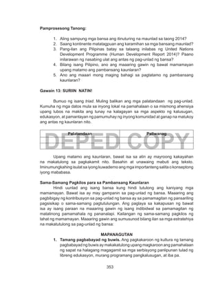 353
DEPED COPY
Pamprosesong Tanong:
1.	 Aling sampung mga bansa ang itinuturing na maunlad sa taong 2014?
2.	 Saang kontinente matatagpuan ang karamihan sa mga bansang maunlad?
3.	 Pang-ilan ang Pilipinas batay sa talaang inilabas ng United Nations
Development Programme (Human Development Report 2014)? Paano
inilarawan ng nasabing ulat ang antas ng pag-unlad ng bansa?
4.	 Bilang isang Pilipino, ano ang maaaring gawin ng bawat mamamayan
upang matamo ang pambansang kaunlaran?
5.	 Ano ang maaari mong maging bahagi sa pagtatamo ng pambansang
kaunlaran?
Gawain 13: SURIIN NATIN! 	
	 Bumuo ng isang triad. Muling balikan ang mga palatandaan ng pag-unlad.
Kumuha ng mga datos mula sa inyong lokal na pamahalaan o sa mismong ahensiya
upang lubos na makita ang tunay na kalagayan sa mga aspekto ng kalusugan,
edukasyon, at pamantayan ng pamumuhay ng inyong komunidad at ganap na matukoy
ang antas ng kaunlaran nito.
Palatandaan Paliwanag
	
	 Upang matamo ang kaunlaran, bawat isa sa atin ay mayroong kakayahan
na makatulong sa pagkakamit nito. Basahin at unawaing mabuti ang teksto.
Iminumungkahing isulat sa iyong kuwaderno ang mga importanteng salita o konseptong
iyong mababasa.
Sama-Samang Pagkilos para sa Pambansang Kaunlaran
	 Hindi uunlad ang isang bansa kung hindi tutulong ang kaniyang mga
mamamayan. Bawat isa ay may gampanin sa pag-unlad ng bansa. Maaaring ang
pagbibigay ng kontribusyon sa pag-unlad ng bansa ay sa pamamagitan ng pansariling
pagsisikap o sama-samang pagtutulungan. Ang paglaya sa kakapusan ng bawat
isa ay isang paraan na maaaring gawin ng isang indibidwal sa pamamagitan ng
matalinong pamamahala ng pananalapi. Kailangan ng sama-samang pagkilos ng
lahat ng mamamayan. Maaaring gawin ang sumusunod bilang ilan sa mga estratehiya
na makatutulong sa pag-unlad ng bansa:
MAPANAGUTAN
1.	 Tamang pagbabayad ng buwis. Ang pagkakaroon ng kultura ng tamang
pagbabayad ng buwis ay makakatulong upang magkaroon ang pamahalaan
ng sapat na halagang magagamit sa mga serbisyong panlipunan tulad ng
libreng edukasyon, murang programang pangkalusugan, at iba pa.
 