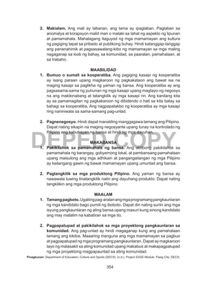 354
DEPED COPY
2.	 Makialam. Ang mali ay labanan, ang tama ay ipaglaban. Paglaban sa
anomalya at korapsyon maliit man o malaki sa lahat ng aspekto ng lipunan
at pamamahala. Mahalagang itaguyod ng mga mamamayan ang kultura
ng pagiging tapat sa pribado at publikong buhay. Hindi katanggap-tanggap
ang pananahimik at pagsasawalang-kibo ng mamamayan sa mga maling
nagaganap sa loob ng bahay, sa komunidad, sa paaralan, pamahalaan, at
sa trabaho.
MAABILIDAD
1.	 Bumuo o sumali sa kooperatiba. Ang pagiging kasapi ng kooperatiba
ay isang paraan upang magkaroon ng pagkakataon ang bawat isa na
maging kasapi sa paglikha ng yaman ng bansa. Ang kooperatiba ay ang
pagsasama-sama ng puhunan ng mga kasapi upang magtayo ng negosyo
na ang makikinabang at tatangkilik ay mga kasapi rin. Ang kanilang kita
ay sa pamamagitan ng pagkakaroon ng dibidendo o hati sa kita batay sa
bahagi sa kooperatiba. Ang nagpapatakbo ng kooperatiba ay mga kasapi
ring naniniwala sa sama-samang pag-unlad.
2.	 Pagnenegosyo. Hindi dapat manatiling manggagawa lamang ang Pilipino.
Dapat nating sikapin na maging negosyante upang tunay na kontrolado ng
Pilipino ang kabuhayan ng bansa at hindi ng mga dayuhan.
MAKABANSA
1.	 Pakikilahok sa pamamahala ng bansa. Ang aktibong pakikilahok sa
pamamahala ng barangay, gobyernong lokal, at pambansang pamahalaan
upang maisulong ang mga adhikain at pangangailangan ng mga Pilipino
ay kailangang gawin ng bawat mamamayan upang umunlad ang bansa.
2.	 Pagtangkilik sa mga produktong Pilipino. Ang yaman ng bansa ay
nawawala tuwing tinatangkilik natin ang dayuhang produkto. Dapat nating
tangkilikin ang mga produktong Pilipino.
MAALAM
1.	 Tamangpagboto.Ugaliingpag-aralanangmgaprogramangpangkaunlaran
ng mga kandidato bago pumili ng iboboto. Dapat din nating suriin ang mga
isyung pangkaunlaran ng ating bansa upang masuri kung sinong kandidato
ang may malalim na kabatiran sa mga ito.
2.	 Pagpapatupad at pakikilahok sa mga proyektong pangkaunlaran sa
komunidad. Ang pag-unlad ay hindi magaganap kung ang pamahalaan
lamang ang kikilos. Maaaring manguna ang mga mamamayan sa pagbuo
at pagpapatupad ng mga programang pangkaunlaran. Dapat ay magkaroon
tayo ng malasakit sa ating komunidad upang makabuo at makapagpatupad
ng mga proyektong magpapaunlad sa ating komunidad.
Pinagkunan: Department of Education, Culture and Sports (DECS). (n.d.). Project EASE Module. Pasig City: DECS.
 
