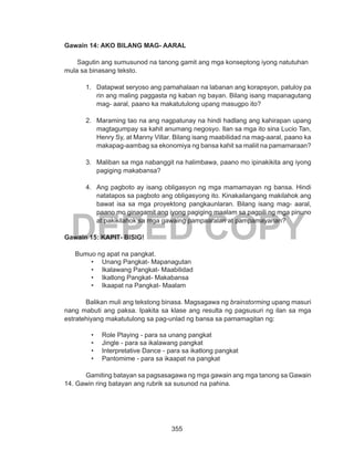 355
DEPED COPY
Gawain 14: AKO BILANG MAG- AARAL
Sagutin ang sumusunod na tanong gamit ang mga konseptong iyong natutuhan
mula sa binasang teksto.
1.	 Datapwat seryoso ang pamahalaan na labanan ang korapsyon, patuloy pa
rin ang maling paggasta ng kaban ng bayan. Bilang isang mapanagutang
mag- aaral, paano ka makatutulong upang masugpo ito?
2.	 Maraming tao na ang nagpatunay na hindi hadlang ang kahirapan upang
magtagumpay sa kahit anumang negosyo. Ilan sa mga ito sina Lucio Tan,
Henry Sy, at Manny Villar. Bilang isang maabilidad na mag-aaral, paano ka
makapag-aambag sa ekonomiya ng bansa kahit sa maliit na pamamaraan?
3.	 Maliban sa mga nabanggit na halimbawa, paano mo ipinakikita ang iyong
pagiging makabansa?
4.	 Ang pagboto ay isang obligasyon ng mga mamamayan ng bansa. Hindi
natatapos sa pagboto ang obligasyong ito. Kinakailangang makilahok ang
bawat isa sa mga proyektong pangkaunlaran. Bilang isang mag- aaral,
paano mo ginagamit ang iyong pagiging maalam sa pagpili ng mga pinuno
at pakikilahok sa mga gawaing pampaaralan at pampamayanan?
Gawain 15: KAPIT- BISIG!
Bumuo ng apat na pangkat.
•	 Unang Pangkat- Mapanagutan
•	 Ikalawang Pangkat- Maabilidad
•	 Ikatlong Pangkat- Makabansa
•	 Ikaapat na Pangkat- Maalam
	
	 Balikan muli ang tekstong binasa. Magsagawa ng brainstorming upang masuri
nang mabuti ang paksa. Ipakita sa klase ang resulta ng pagsusuri ng ilan sa mga
estratehiyang makatutulong sa pag-unlad ng bansa sa pamamagitan ng:
•	 Role Playing - para sa unang pangkat
•	 Jingle - para sa ikalawang pangkat
•	 Interpretative Dance - para sa ikatlong pangkat
•	 Pantomime - para sa ikaapat na pangkat
	 Gamiting batayan sa pagsasagawa ng mga gawain ang mga tanong sa Gawain
14. Gawin ring batayan ang rubrik sa susunod na pahina.
 