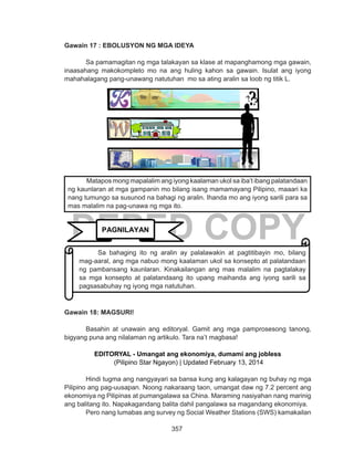357
DEPED COPY
Gawain 17 : EBOLUSYON NG MGA IDEYA
Sa pamamagitan ng mga talakayan sa klase at mapanghamong mga gawain,
inaasahang makokompleto mo na ang huling kahon sa gawain. Isulat ang iyong
mahahalagang pang-unawang natutuhan mo sa ating aralin sa loob ng titik L.
Gawain 18: MAGSURI!
	 Basahin at unawain ang editoryal. Gamit ang mga pamprosesong tanong,
bigyang puna ang nilalaman ng artikulo. Tara na’t magbasa!
EDITORYAL - Umangat ang ekonomiya, dumami ang jobless
 (Pilipino Star Ngayon) | Updated February 13, 2014
Hindi tugma ang nangyayari sa bansa kung ang kalagayan ng buhay ng mga
Pilipino ang pag-uusapan. Noong nakaraang taon, umangat daw ng 7.2 percent ang
ekonomiya ng Pilipinas at pumangalawa sa China. Maraming nasiyahan nang marinig
ang balitang ito. Napakagandang balita dahil pangalawa sa magandang ekonomiya.
	 Pero nang lumabas ang survey ng Social Weather Stations (SWS) kamakailan
Matapos mong mapalalim ang iyong kaalaman ukol sa iba’t ibang palatandaan
ng kaunlaran at mga gampanin mo bilang isang mamamayang Pilipino, maaari ka
nang tumungo sa susunod na bahagi ng aralin. Ihanda mo ang iyong sarili para sa
mas malalim na pag-unawa ng mga ito.
PAGNILAYAN
Sa bahaging ito ng aralin ay palalawakin at pagtitibayin mo, bilang
mag-aaral, ang mga nabuo mong kaalaman ukol sa konsepto at palatandaan
ng pambansang kaunlaran. Kinakailangan ang mas malalim na pagtalakay
sa mga konsepto at palatandaang ito upang maihanda ang iyong sarili sa
pagsasabuhay ng iyong mga natutuhan.
 