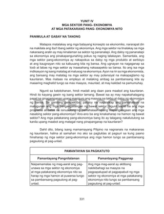331
DEPED COPY
YUNIT IV
MGA SEKTOR PANG- EKONOMIYA
AT MGA PATAKARANG PANG- EKONOMIYA NITO
PANIMULA AT GABAY NA TANONG
	 Matapos matalakay ang mga batayang konsepto sa ekonomiks, nararapat din
na makilala ang iba’t ibang sektor ng ekonomiya. Ang mga sektor na tinalakay sa mga
nakaraang aralin ay may kinalaman sa sektor ng pananalapi. Ang daloy ng pananalapi
sa ekonomiya ang pinakapangunahing pokus ng naging talakayan. Samantala, ang
mga sektor pang-ekonomiya ay nakapokus sa daloy ng mga produkto at serbisyo
at ang kaugnayan nito sa kabuuang kita ng bansa. Ang ugnayan na nagaganap sa
loob at labas ng mga sektor ay inaasahang nakaaapekto sa bansa. Ito ang isa mga
indikasyon ng isang matatag at malusog na ekonomiya.Ayon na rin sa mga ekonomista,
ang bansang may matatag na mga sektor ay may potensiyal na makapagtamo ng
kaunlaran. Mas mataas na empleyo at malaking ambag sa pambansang kita ay
maaaring maghatid tungo sa mas maayos, maunlad, at may kalidad na pamumuhay.
	 Ngunit sa katotohanan, hindi madali ang daan para maabot ang kaunlaran.
Hindi ito kayang gawin ng isang sektor lamang. Bawat isa ay may napakahalagang
papel na ginagampanan upang masiguro ang maayos na takbo at daloy ng ekonomiya
ng bansa. Sa ganitong perspektibo, patuloy na nagsisikap ang pamahalaan na
matugunan ang mga pangangailangan ng bawat sektor. Ngunit sapat ba ang mga
programa at batas na isinusulong ng pamahalaan upang mapangalagaan ang mga
nasabing sektor pang-ekonomiya? Ano-ano ba ang kinakaharap na hamon ng bawat
sektor? Ang mga patakarang pang-ekonomiya bang ito ay talagang nakatutulong sa
kanila upang maabot ang matagal nang pinapangarap na kaunlaran?
	 Dahil dito, bilang isang mamamayang Pilipino na nagnanais na makaranas
ng kaunlaran, halina at samahan mo ako sa pagtuklas at pagsuri sa kung paano
hinaharap ng mga sektor pang-ekonomiya ang mga hamon tungo sa pambansang
pagsulong at pag-unlad.
PAMANTAYAN SA PAGKATUTO
Pamantayang Pangnilalaman Pamantayang Pagganap
Naipamamalas ng mag-aaral ang pag-
unawa sa mga sektor ng ekonomiya
at mga patakarang ekonomiya nito sa
harap ng mga hamon at puwersa tungo
sa pambansang pagsulong at pag-
unlad.
Ang mga mag-aaral ay aktibong
nakikibahagi sa maayos na
pagpapatupad at pagpapabuti ng mga
sektor ng ekonomiya at mga patakarang
ekonomiya nito tungo sa pambansang
pagsulong at pag-unlad.
 
