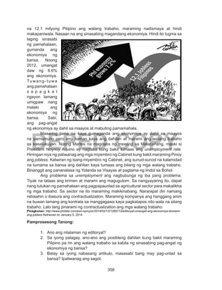 358
DEPED COPY
na 12.1 milyong Pilipino ang walang trabaho, maraming nadismaya at hindi
makapaniwala. Nasaan na ang sinasabing magandang ekonomiya. Hindi ito tugma sa
laging sinasabi
ng pamahalaan,
gumanda ang
ekonomiya ng
bansa. Noong
2012, umangat
daw ng 6.6%
ang ekonomiya.
Tuwang-tuwa
ang pamahalaan
s a p a g k a t
ngayon lamang
umigpaw nang
malaki ang
ekonomiya ng
bansa. Sabi,
ang pag-angat
ng ekonomiya ay dahil sa maayos at mabuting pamamahala.
	 Maaaring tama na kaya gumaganda ang ekonomiya ay dahil sa maayos
na pamumuno pero ano naman kaya ang dahilan at marami ang walang trabaho
sa kasalukuyan. Noong Martes na magdaos ng meeting sa Malacañang, maski si
President Noynoy Aquino ay nagtaka kung bakit tumaas ang unemployment rate.
Hiningan niya ng paliwanag ang mga miyembro ng Cabinet kung bakit maraming Pinoy
ang jobless. Katwiran ng isang miyembro ng Cabinet, ang sunud-sunod na kalamidad
na tumama sa bansa ang dahilan kaya tumaas ang bilang ng mga walang trabaho.
Binanggit ang pananalasa ng Yolanda sa Visayas at pagtama ng lindol sa Bohol.
	 Ang problema sa unemployment ang nagbubunga ng iba pang problema.
Tiyak na tataas ang krimen at marami ang magugutom. Sa nangyayaring ito, dapat
nang tutukan ng pamahalaan ang pagpapaunlad sa agricultural sector para makalikha
ng mga trabaho. Sa sector na ito maraming makikinabang. Nararapat din namang
rebisahin o ibasura ang contractualization. Maraming kompanya ang hanggang anim
na buwan lamang ang kontrata sa manggagawa kaya pagkatapos nito wala na silang
trabaho. Lalo lang pinarami ng contractualization ang mga walang trabaho.
Pinagkunan: http://www.philstar.com/psn-opinyon/2014/02/13/1289713/editoryal-umangat-ang-ekonomiya-dumami-
ang-jobless Retrieved on January 5, 2014
Pamprosesong Tanong:
1.	 Ano ang nilalaman ng editoryal?
2.	 Sa iyong palagay, ano-ano ang posibleng dahilan kung bakit maraming
Pilipino pa rin ang walang trabaho sa kabila ng sinasabing pag-angat ng
ekonomiya ng bansa?
3.	 Batay sa iyong nabasang artikulo, masasabi bang may pag-unlad sa
bansa? Ipaliwanag ang sagot.
 