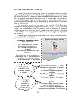 359
DEPED COPY
Gawain 19: AWITIN MO AT GAGAWIN KO!
Maraming mamamayang Pilipino ay patuloy na umaasang matatamo ng bansa
anghinahangadnitongkaunlaran.Patuloytayongnangangarapnaminsanaymakaahon
ang karamihan sa atin sa kahirapan at magkaroon ng maayos na pamumuhay. Ngunit
bago ito mangyari, kinakailangang magising tayo sa katotohanang may obligasyon
o responsibilidad tayong dapat gawin. Upang matamo ang pambansang kaunlaran,
napakahalaga na magtulungan tayo at magbahagi ng ating panahon at kakayahan
tungo sa pag-abot nito.
Sa gawaing ito, susuriin mo ang isang awiting pinasikat ni Noel Cabangon.
Inilahad sa awitin ang mga simpleng pamamaran upang matawag tayong “Mabuting
Pilipino”. Ang mga simpleng bagay na ginagawa natin sa araw-araw ay maaaring
makatulong sa unti-unti nating pag-abot sa pinapangarap nating kaunlaran. Bawat isa
sa atin, kahit ano pa man ang papel mo sa lipunan, ay may magagawa upang maabot
ang mithiing ito.
	 Gawing gabay ang mga pamprosesong tanong sa gilid ng mga kahon sa pag-
unawa at pagninilay sa ating aralin.
Ako’y Isang Mabuting Pilipino
Noel Cabangon
Ako’y isang mabuting Pilipino
Minamahal ko ang bayan ko
Tinutupad ko ang aking mga
tungkulin
Sinusunod ko ang kanyang mga
alituntunin
Tumatawid ako sa tamang tawiran
Sumasakay ako sa tamang sakayan
Pumipila at ‘di nakikipag-unahan
At ‘di ako pasiga-siga sa lansangan
Maaaring panoorin ang video sa
Youtube upang masundan ang himig ng
awit.
http://www.yo.utube.com/watch?v=hkfO
uCzJl78
Bumababa’t nagsasakay ako sa tamang
sakayan (Nagbababa ako sa tamang
babaan)
‘di nakahambalang parang walang
pakialam
Pinagbibigyan kong mga tumatawid sa
kalsada
Humihinto ako ‘pag ang ilaw ay pula
[chorus]
‘pagkat ako’y isang mabuting Pilipino
Minamahal ko ang bayan ko
Tinutupad ko ang aking mga tungkulin
Sinusunod ko ang kanyang mga alituntunin
Sumasakay at
bumababa ka ba
sa tamang sakayan
at babaan?
Ano- anong mga
tuntunin at
alituntunin sa
paaralan ang
sinusunod mo?sinusunod mo?
 