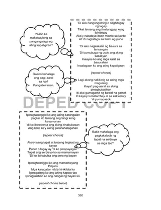 360
DEPED COPY
‘Di ako nangongotong o nagbibigay
ng lagay
Tiket lamang ang tinatanggap kong
ibinibigay
Ako’y nakatayo doon mismo sa kanto
At ‘di nagtatago sa ilalim ng puno
‘Di ako nagkakalat ng basura sa
lansangan
‘Di bumubuga ng usok ang aking
sasakyan
Inaayos ko ang mga kalat sa
basurahan
Inaalagaan ko ang ating kapaligiran
[repeat chorus]
Lagi akong nakikinig sa aking mga
magulang
Kaya’t pag-aaral ay aking
pinagbubutihan
‘di ako gumagamit ng bawal na gamot
O kaya’y tumatambay at sa eskwela’y
‘di pumapasok
Paano ka
makatutulong sa
pangangalaga ng
ating kapaligiran?
Gaano kahalaga
ang pag- aaral
sa iyo?
Pangatwiranan.
Ipinagtatanggol ko ang aking karangalan
‘pagkat ito lamang ang tangi kong
kayamanan
‘di ko ibinebenta ang aking kinabukasan
Ang boto ko’y aking pinahahalagahan
[repeat chorus]
Ako’y isang tapat at totoong lingkod ng
bayan
Pabor o lagay ay ‘di ko pinapayagan
Tapat ang serbisyo ko sa mamamayan
‘Di ko ibinubulsa ang pera ng bayan
Ipinagtatanggol ko ang mamamayang
Pilipino
Mga karapatan nila’y kinikilala ko
Iginagalang ko ang aking kapwa-tao
Ipinaglalaban ko ang dangal ng bayan ko.
[repeat chorus twice]
Bakit mahalaga ang
pagkakaloob ng
tapat na serbisyo
sa mga tao?
 