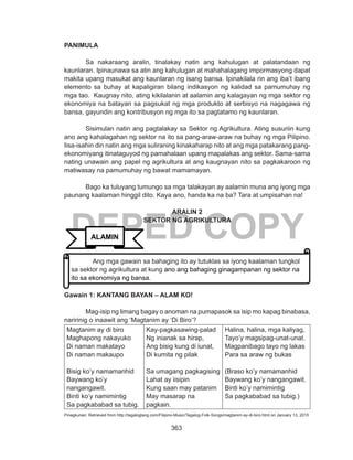 363
DEPED COPY
PANIMULA
Sa nakaraang aralin, tinalakay natin ang kahulugan at palatandaan ng
kaunlaran. Ipinaunawa sa atin ang kahulugan at mahahalagang impormasyong dapat
makita upang masukat ang kaunlaran ng isang bansa. Ipinakilala rin ang iba’t ibang
elemento sa buhay at kapaligiran bilang indikasyon ng kalidad sa pamumuhay ng
mga tao. Kaugnay nito, ating kikilalanin at aalamin ang kalagayan ng mga sektor ng
ekonomiya na batayan sa pagsukat ng mga produkto at serbisyo na nagagawa ng
bansa, gayundin ang kontribusyon ng mga ito sa pagtatamo ng kaunlaran.
	 Sisimulan natin ang pagtalakay sa Sektor ng Agrikultura. Ating susuriin kung
ano ang kahalagahan ng sektor na ito sa pang-araw-araw na buhay ng mga Pilipino.
Iisa-isahin din natin ang mga suliraning kinakaharap nito at ang mga patakarang pang-
ekonomiyang itinataguyod ng pamahalaan upang mapalakas ang sektor. Sama-sama
nating unawain ang papel ng agrikultura at ang kaugnayan nito sa pagkakaroon ng
matiwasay na pamumuhay ng bawat mamamayan.
	 Bago ka tuluyang tumungo sa mga talakayan ay aalamin muna ang iyong mga
paunang kaalaman hinggil dito. Kaya ano, handa ka na ba? Tara at umpisahan na!
ARALIN 2
SEKTOR NG AGRIKULTURA
Gawain 1: KANTANG BAYAN – ALAM KO!
Mag-isip ng limang bagay o anoman na pumapasok sa isip mo kapag binabasa,
naririnig o inaawit ang ‘Magtanim ay ‘Di Biro’?
Magtanim ay di biro
Maghapong nakayuko
Di naman makatayo
Di naman makaupo
Bisig ko’y namamanhid
Baywang ko’y
nangangawit.
Binti ko’y namimintig
Sa pagkababad sa tubig.
Kay-pagkasawing-palad
Ng inianak sa hirap,
Ang bisig kung di iunat,
Di kumita ng pilak
Sa umagang pagkagising
Lahat ay iisipin
Kung saan may patanim
May masarap na
pagkain.
Halina, halina, mga kaliyag,
Tayo’y magsipag-unat-unat.
Magpanibago tayo ng lakas
Para sa araw ng bukas
(Braso ko’y namamanhid
Baywang ko’y nangangawit.
Binti ko’y namimintig
Sa pagkababad sa tubig.)
Pinagkunan: Retrieved from http://tagaloglang.com/Filipino-Music/Tagalog-Folk-Songs/magtanim-ay-di-biro.html on January 13, 2015
ALAMIN
Ang mga gawain sa bahaging ito ay tutuklas sa iyong kaalaman tungkol
sa sektor ng agrikultura at kung ano ang bahaging ginagampanan ng sektor na
ito sa ekonomiya ng bansa.
 