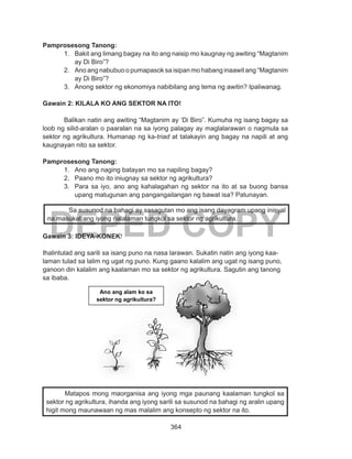 364
DEPED COPY
Pamprosesong Tanong:
1.	 Bakit ang limang bagay na ito ang naisip mo kaugnay ng awiting “Magtanim
ay Di Biro”?
2.	 Ano ang nabubuo o pumapasok sa isipan mo habang inaawit ang “Magtanim
ay Di Biro”?
3.	 Anong sektor ng ekonomiya nabibilang ang tema ng awitin? Ipaliwanag.
Gawain 2: KILALA KO ANG SEKTOR NA ITO!
Balikan natin ang awiting “Magtanim ay ‘Di Biro”. Kumuha ng isang bagay sa
loob ng silid-aralan o paaralan na sa iyong palagay ay maglalarawan o nagmula sa
sektor ng agrikultura. Humanap ng ka-triad at talakayin ang bagay na napili at ang
kaugnayan nito sa sektor.
Pamprosesong Tanong:
1.	 Ano ang naging batayan mo sa napiling bagay?
2.	 Paano mo ito iniugnay sa sektor ng agrikultura?
3.	 Para sa iyo, ano ang kahalagahan ng sektor na ito at sa buong bansa
upang matugunan ang pangangailangan ng bawat isa? Patunayan.
Gawain 3: IDEYA-KONEK!
Ihalintulad ang sarili sa isang puno na nasa larawan. Sukatin natin ang iyong kaa-
laman tulad sa lalim ng ugat ng puno. Kung gaano kalalim ang ugat ng isang puno,
ganoon din kalalim ang kaalaman mo sa sektor ng agrikultura. Sagutin ang tanong
sa ibaba.
	
Sa susunod na bahagi ay sasagutan mo ang isang dayagram upang inisyal
na masukat ang iyong nalalaman tungkol sa sektor ng agrikultura.
Ano ang alam ko sa
sektor ng agrikultura?
Matapos mong maorganisa ang iyong mga paunang kaalaman tungkol sa
sektor ng agrikultura, ihanda ang iyong sarili sa susunod na bahagi ng aralin upang
higit mong maunawaan ng mas malalim ang konsepto ng sektor na ito.
 