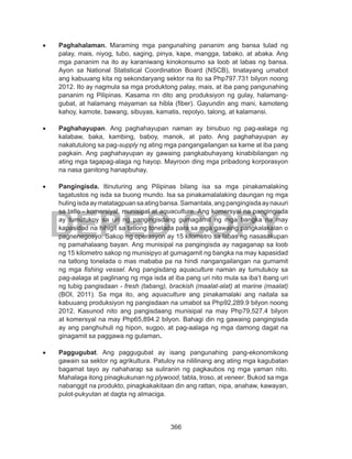 366
DEPED COPY
•	 Paghahalaman. Maraming mga pangunahing pananim ang bansa tulad ng
palay, mais, niyog, tubo, saging, pinya, kape, mangga, tabako, at abaka. Ang
mga pananim na ito ay karaniwang kinokonsumo sa loob at labas ng bansa.
Ayon sa National Statistical Coordination Board (NSCB), tinatayang umabot
ang kabuuang kita ng sekondaryang sektor na ito sa Php797.731 bilyon noong
2012. Ito ay nagmula sa mga produktong palay, mais, at iba pang pangunahing
pananim ng Pilipinas. Kasama rin dito ang produksiyon ng gulay, halamang-
gubat, at halamang mayaman sa hibla (fiber). Gayundin ang mani, kamoteng
kahoy, kamote, bawang, sibuyas, kamatis, repolyo, talong, at kalamansi.
•	 Paghahayupan. Ang paghahayupan naman ay binubuo ng pag-aalaga ng
kalabaw, baka, kambing, baboy, manok, at pato. Ang paghahayupan ay
nakatutulong sa pag-supply ng ating mga pangangailangan sa karne at iba pang
pagkain. Ang paghahayupan ay gawaing pangkabuhayang kinabibilangan ng
ating mga tagapag-alaga ng hayop. Mayroon ding mga pribadong korporasyon
na nasa ganitong hanapbuhay.
•	 Pangingisda. Itinuturing ang Pilipinas bilang isa sa mga pinakamalaking
tagatustos ng isda sa buong mundo. Isa sa pinakamalalaking daungan ng mga
hulingisdaaymatatagpuansaatingbansa.Samantala,angpangingisdaaynauuri
sa tatlo - komersiyal, munisipal at aquaculture. Ang komersyal na pangingisda
ay tumutukoy sa uri ng pangingisdang gumagamit ng mga bangka na may
kapasidad na hihigit sa tatlong tonelada para sa mga gawaing pangkalakalan o
pagnenegosyo. Sakop ng operasyon ay 15 kilometro sa labas ng nasasakupan
ng pamahalaang bayan. Ang munisipal na pangingisda ay nagaganap sa loob
ng 15 kilometro sakop ng munisipyo at gumagamit ng bangka na may kapasidad
na tatlong tonelada o mas mababa pa na hindi nangangailangan na gumamit
ng mga fishing vessel. Ang pangisdang aquaculture naman ay tumutukoy sa
pag-aalaga at paglinang ng mga isda at iba pang uri nito mula sa iba’t ibang uri
ng tubig pangisdaan - fresh (tabang), brackish (maalat-alat) at marine (maalat)
(BOI, 2011). Sa mga ito, ang aquaculture ang pinakamalaki ang naitala sa
kabuuang produksiyon ng pangisdaan na umabot sa Php92,289.9 bilyon noong
2012. Kasunod nito ang pangisdaang munisipal na may Php79,527.4 bilyon
at komersyal na may Php65,894.2 bilyon. Bahagi din ng gawaing pangingisda
ay ang panghuhuli ng hipon, sugpo, at pag-aalaga ng mga damong dagat na
ginagamit sa paggawa ng gulaman.
•	 Paggugubat. Ang paggugubat ay isang pangunahing pang-ekonomikong
gawain sa sektor ng agrikultura. Patuloy na nililinang ang ating mga kagubatan
bagamat tayo ay nahaharap sa suliranin ng pagkaubos ng mga yaman nito.
Mahalaga itong pinagkukunan ng plywood, tabla, troso, at veneer. Bukod sa mga
nabanggit na produkto, pinagkakakitaan din ang rattan, nipa, anahaw, kawayan,
pulot-pukyutan at dagta ng almaciga.
 
